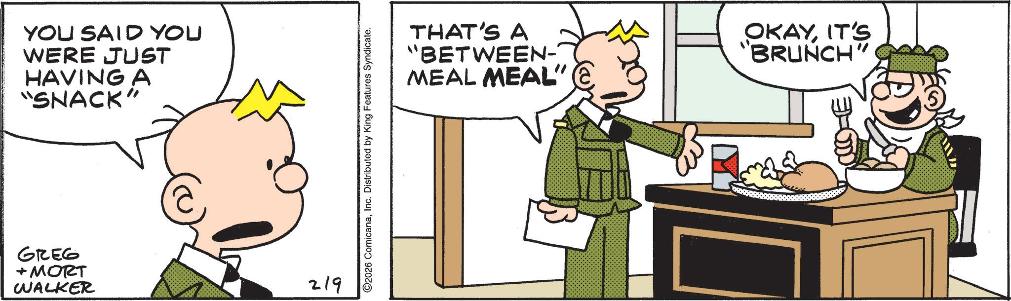 Animated cartoon OCR: YOU SAID YOU WERE JUST HAVING A "SNACK" GREG + MORT WALKER 219 ©2026 ComicanaInc. Distributed by King Features Syndicate. THAT'S A "BETWEEN- MEAL MEAL" OKAYIT'S "BRUNCH" YOU SAID YOU WERE JUST HAVING A " SNACK " GREG + MORT WALKER 219 © 2026 ComicanaInc. Distributed by King Features Syndicate . THAT'S A " BETWEEN- MEAL MEAL " OKAYIT'S " BRUNCH "