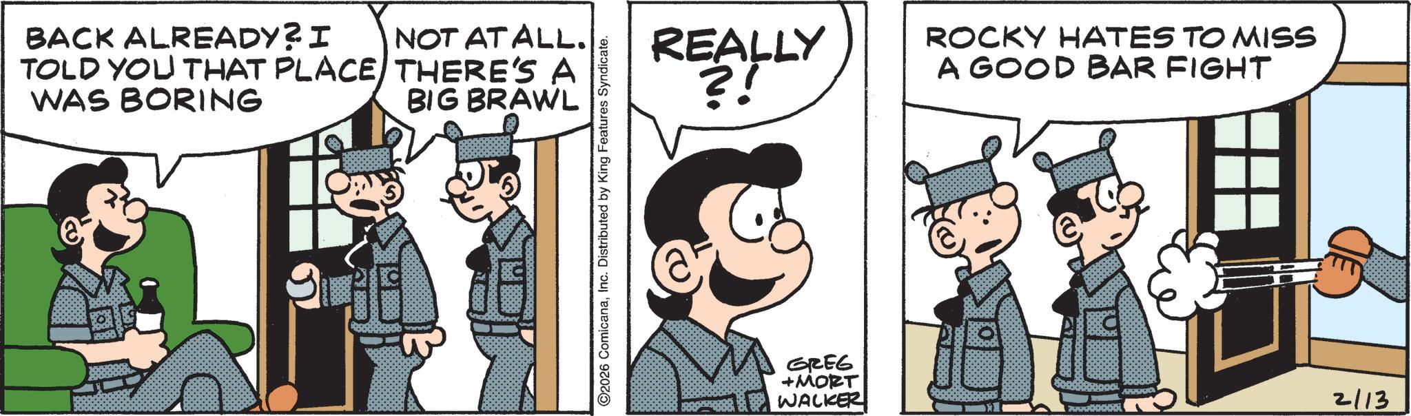 Animated cartoon OCR: BACK ALREADY? I TOLD YOU THAT PLACE WAS BORING NOT AT ALL. THERE'S A BIG BRAWL ©2026 ComicanaInc. Distributed by King Features Syndicate. REALLY ?! GREG +MORT WALKER ROCKY HATES TO MISS A GOOD BAR FIGHT 2113 BACK ALREADY ? I TOLD YOU THAT PLACE WAS BORING NOT AT ALL . THERE'S A BIG BRAWL © 2026 ComicanaInc. Distributed by King Features Syndicate . REALLY ? ! GREG + MORT WALKER ROCKY HATES TO MISS A GOOD BAR FIGHT 2113