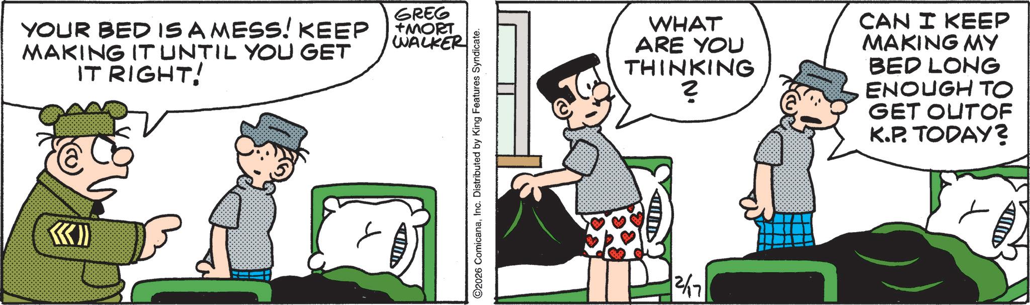 Publication OCR: YOUR BED IS A MESS! KEEP MAKING IT UNTIL YOU GET IT RIGHT! GREG +MORT WALKER QUIDE ©2026 ComicanaInc. Distributed by King Features Syndicate. 2/17 WHAT ARE YOU THINKING ? CAN I KEEP MAKING MY BED LONG ENOUGH TO GET OUTOF K.P. TODAY? YOUR BED IS A MESS ! KEEP MAKING IT UNTIL YOU GET IT RIGHT ! GREG + MORT WALKER QUIDE © 2026 ComicanaInc. Distributed by King Features Syndicate . 2/17 WHAT ARE YOU THINKING ? CAN I KEEP MAKING MY BED LONG ENOUGH TO GET OUTOF K.P. TODAY ?