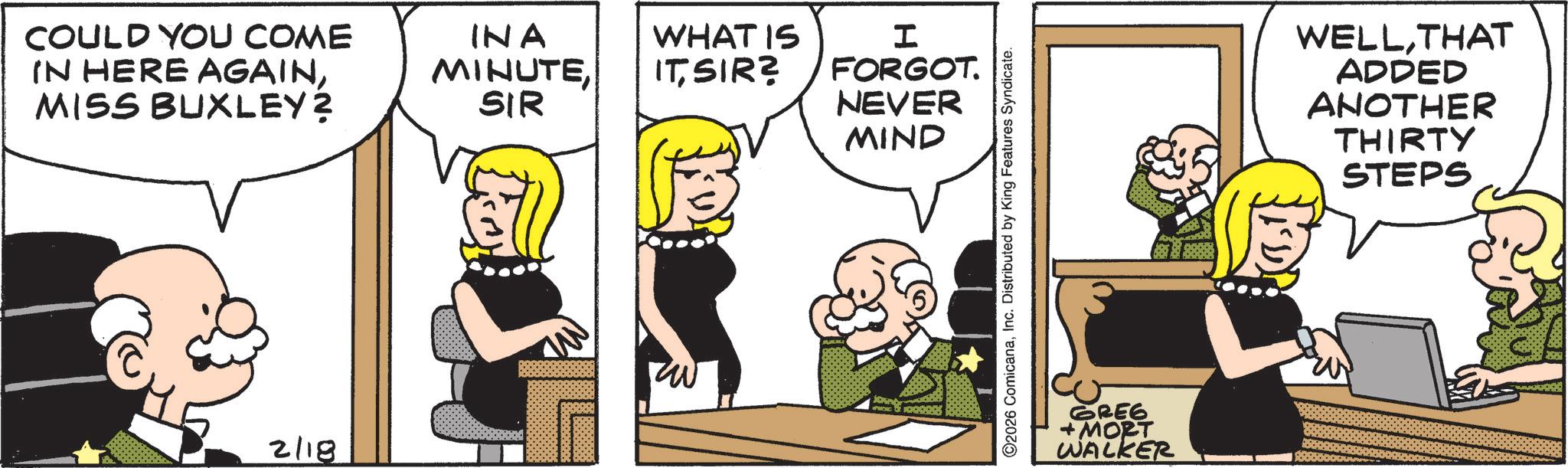 Animated cartoon OCR: COULD YOU COME IN HERE AGAINMISS BUXLEY? INA MINUTESIR WHAT IS ITSIR? I FORGOT. NEVER MIND W 2/18 ©2026 ComicanaInc. Distributed by King Features Syndicate. GREG +MORT WALKER WELLTHAT ADDED ANOTHER THIRTY STEPS COULD YOU COME IN HERE AGAINMISS BUXLEY ? INA MINUTESIR WHAT IS ITSIR ? I FORGOT . NEVER MIND W 2/18 © 2026 ComicanaInc. Distributed by King Features Syndicate . GREG + MORT WALKER WELLTHAT ADDED ANOTHER THIRTY STEPS