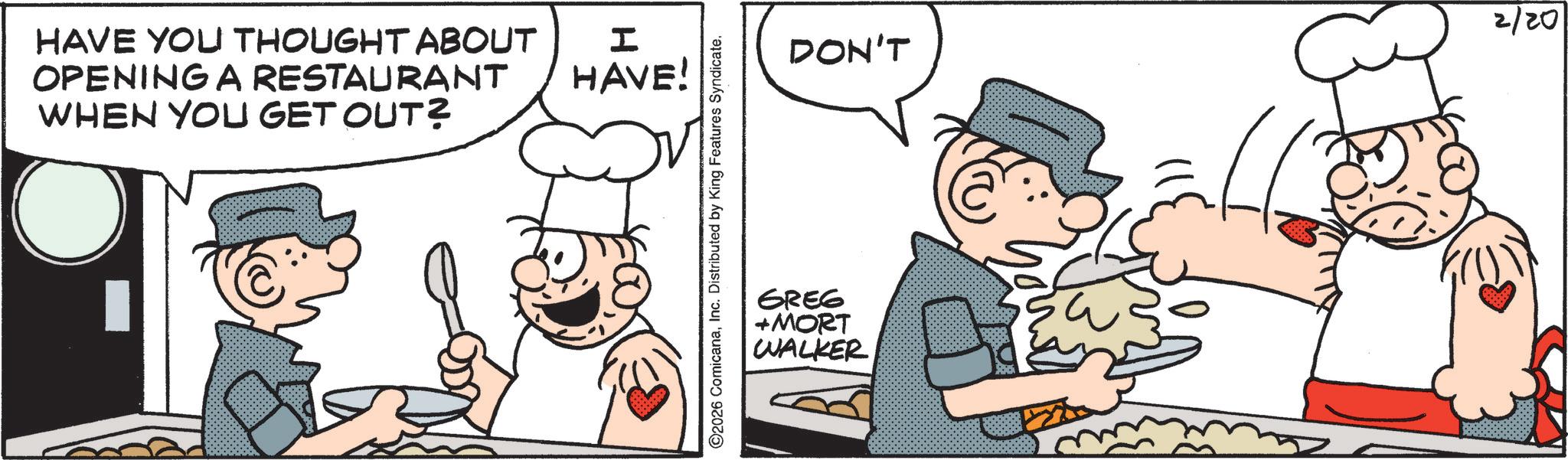 Breakfast OCR: HAVE YOU THOUGHT ABOUT OPENING A RESTAURANT WHEN YOU GET OUT? ? HAVE! ©2026 ComicanaInc. Distributed by King Features Syndicate. DON'T 2/20 GREG +MORT WALKER HAVE YOU THOUGHT ABOUT OPENING A RESTAURANT WHEN YOU GET OUT ? ? HAVE ! © 2026 ComicanaInc. Distributed by King Features Syndicate . DON'T 2/20 GREG + MORT WALKER