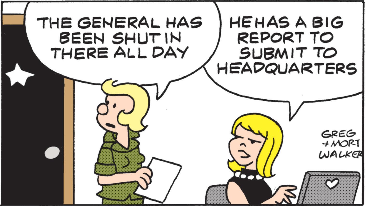 Pleased OCR: THE GENERAL HAS BEEN SHUT IN THERE ALL DAY HE HAS A BIG REPORT TO SUBMIT TO HEADQUARTERS M GREG + MORT WALKER 3 THE GENERAL HAS BEEN SHUT IN THERE ALL DAY HE HAS A BIG REPORT TO SUBMIT TO HEADQUARTERS M GREG + MORT WALKER 3
