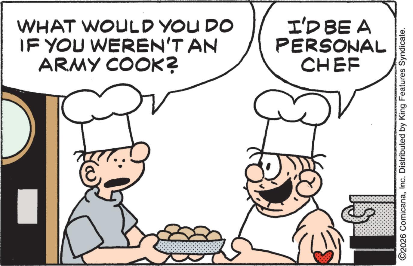 Comfort food OCR: WHAT WOULD YOU DO IF YOU WEREN'T AN ARMY COOK? I'D BE A PERSONAL CHEF ???? ©2026 ComicanaInc. Distributed by King Features Syndicate. WHAT WOULD YOU DO IF YOU WEREN'T AN ARMY COOK ? I'D BE A PERSONAL CHEF ???? © 2026 ComicanaInc. Distributed by King Features Syndicate .