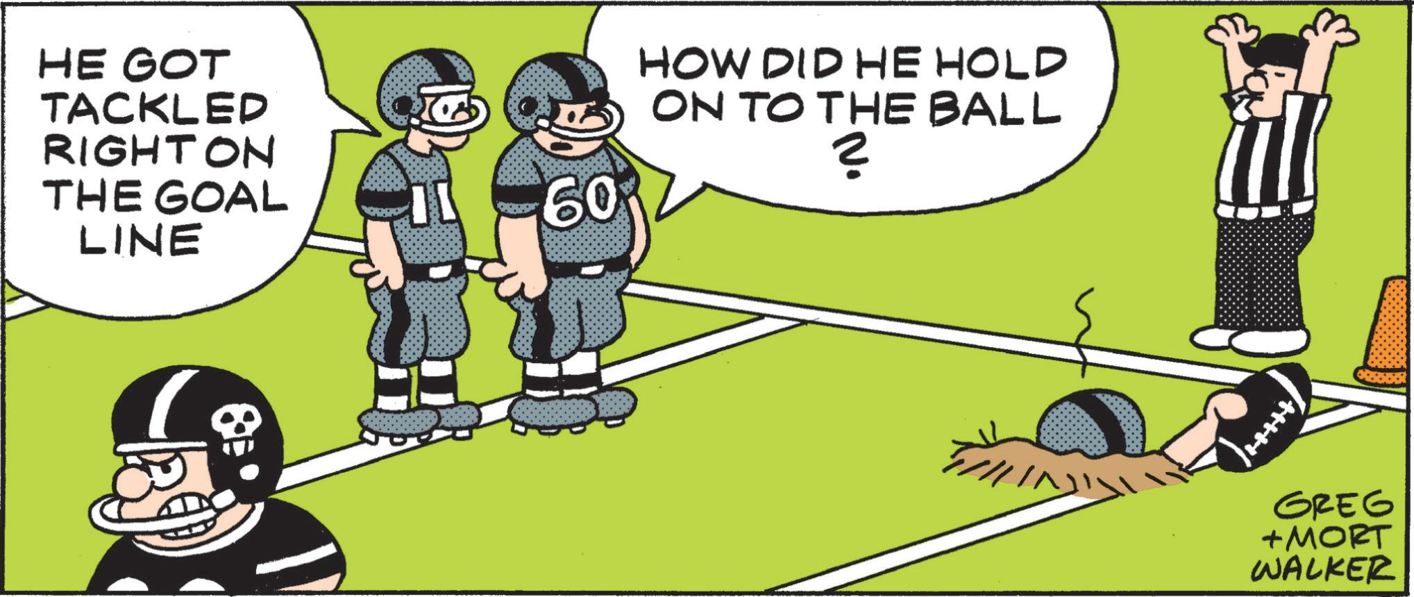Football player OCR: HE GOT TACKLED RIGHTON THE GOAL LINE 60 HOW DID HE HOLD ON TO THE BALL ? GREG + MORT WALKER HE GOT TACKLED RIGHTON THE GOAL LINE 60 HOW DID HE HOLD ON TO THE BALL ? GREG + MORT WALKER
