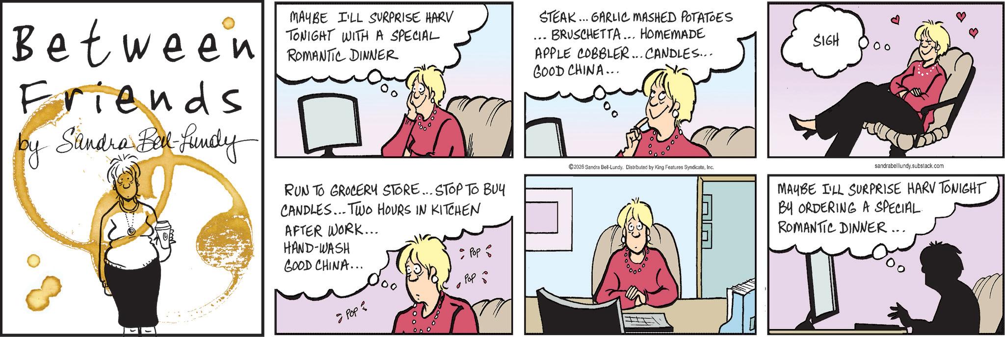 Animated cartoon OCR: MAYBE I'LL SURPRISE HARV TONIGHT WITH A SPECIAL Between ROMANTIC DINER Friends by Sandra Bel-Lundy RUN TO GROCERY STORE... STOP TO BUY CANDLES... TWO HOURS IN KITCHEN AFTER WORK... STEAK... GARLIC MASHED POTATOES BRUSCHETTA... HOMEMADE APPLE COBBLER... CANDLES... GOOD CHINA... 2026 Sandra Bell-Lundy. Distributed by King Features SyndicateInc. AA HAND-WASH GOOD CHINA... • Pop Pop ?????? SIGH 00 sandrabelllundy.substack.com MAYBE I'LL SURPRISE HARV TONIGHT BY ORDERING A SPECIAL. ROMANTIC DINNER... MAYBE I'LL SURPRISE HARV TONIGHT WITH A SPECIAL Between ROMANTIC DINER Friends by Sandra Bel - Lundy RUN TO GROCERY STORE ... STOP TO BUY CANDLES ... TWO HOURS IN KITCHEN AFTER WORK ... STEAK ... GARLIC MASHED POTATOES BRUSCHETTA ... HOMEMADE APPLE COBBLER ... CANDLES ... GOOD CHINA ... 2026 Sandra Bell - Lundy . Distributed by King Features SyndicateInc. AA HAND - WASH GOOD CHINA ... • Pop Pop ?????? SIGH 00 sandrabelllundy.substack.com MAYBE I'LL SURPRISE HARV TONIGHT BY ORDERING A SPECIAL . ROMANTIC DINNER ...