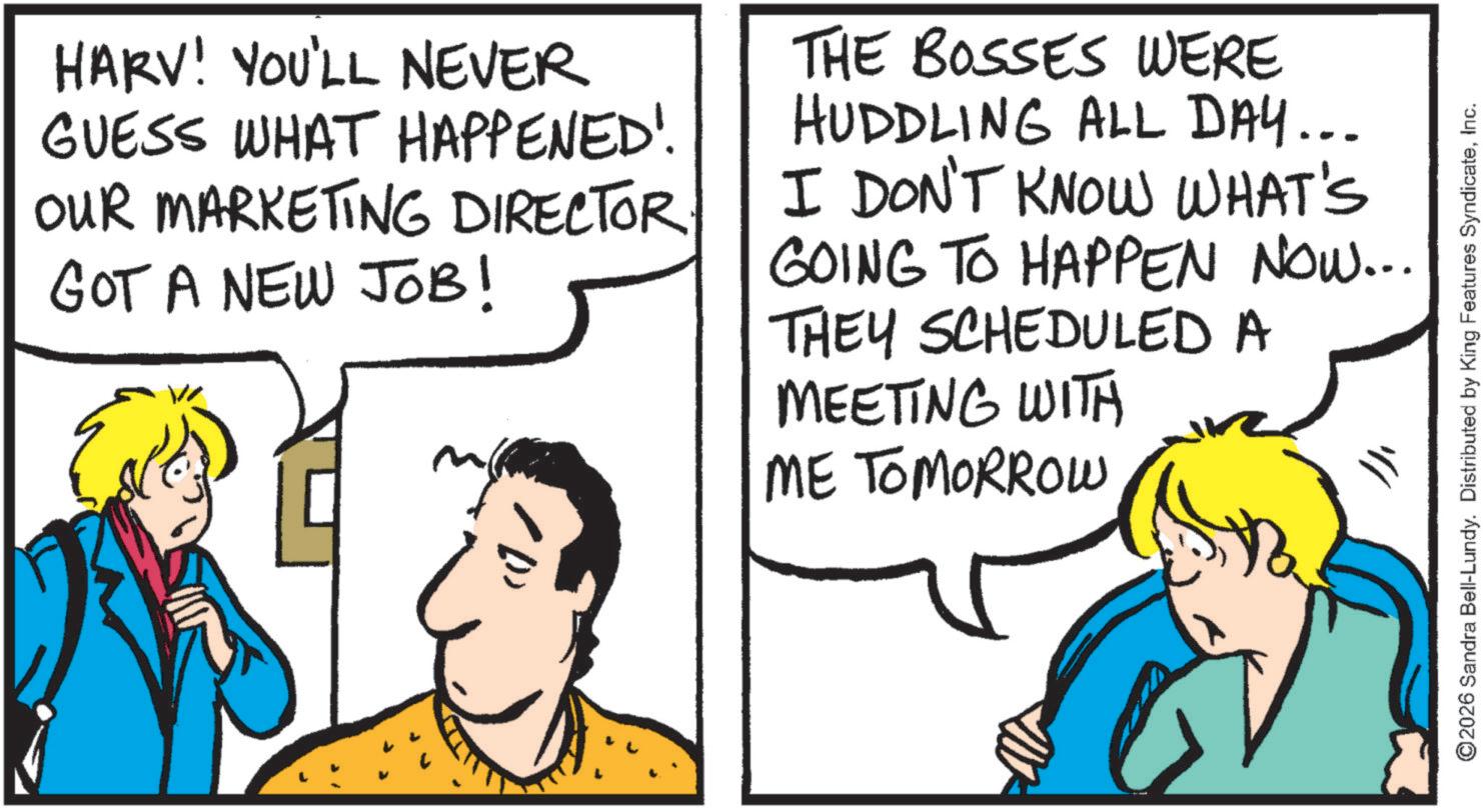 Fiction OCR: HARV! YOU'LL NEVER GUESS WHAT HAPPENED! OUR MARKETING DIRECTOR GOT A NEW JOB! THE BOSSES WERE HUDDLING ALL DAY... I DON'T KNOW WHAT'S GOING TO HAPPEN NOW... THEY SCHEDULED A MEETING WITH ME TOMORROW ©2026 Sandra Bell-Lundy. Distributed by King Features SyndicateInc. HARV ! YOU'LL NEVER GUESS WHAT HAPPENED ! OUR MARKETING DIRECTOR GOT A NEW JOB ! THE BOSSES WERE HUDDLING ALL DAY ... I DON'T KNOW WHAT'S GOING TO HAPPEN NOW ... THEY SCHEDULED A MEETING WITH ME TOMORROW © 2026 Sandra Bell - Lundy . Distributed by King Features Syndicate
