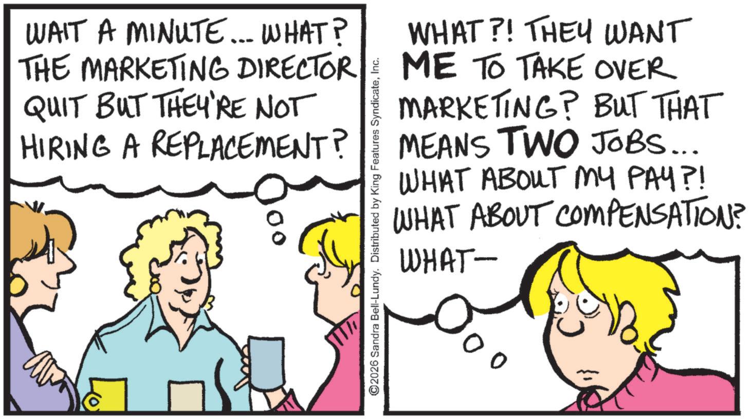 Happiness OCR: WAIT A MINUTE... WHAT? THE MARKETING DIRECTOR QUIT BUT THEY'RE NOT HIRING A REPLACEMENT? WHAT?! THEY WANT ME TO TAKE OVER MARKETING? BUT THAT MEANS TWO JOBS... WHAT ABOUT MY PAY?! WHAT ABOUT COMPENSATION? WHAT- ©2026 Sandra Bell-Lundy. Distributed by King Features SyndicateInc. 00 WAIT A MINUTE ... WHAT ? THE MARKETING DIRECTOR QUIT BUT THEY'RE NOT HIRING A REPLACEMENT ? WHAT ?! THEY WANT ME TO TAKE OVER MARKETING ? BUT THAT MEANS TWO JOBS ... WHAT ABOUT MY PAY ?! WHAT ABOUT COMPENSATION ? WHAT- © 2026 Sandra Bell - Lundy . Distributed by King Features SyndicateInc. 00