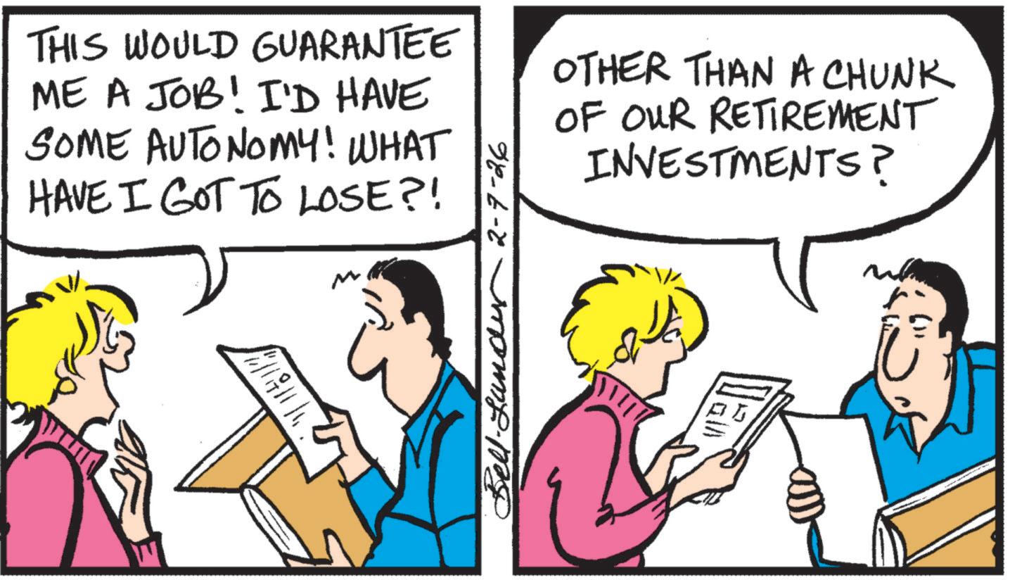 Comics OCR: THIS WOULD GUARANTEE ME A JOB! I'D HAVE SOME AUTONOMY! WHAT HAVE I GOT TO LOSE?! ? M Bell-Lundy 7-26 OTHER THAN A CHUNK OF OUR RETIREMENT INVESTMENTS? THIS WOULD GUARANTEE ME A JOB ! I'D HAVE SOME AUTONOMY ! WHAT HAVE I GOT TO LOSE ?! ? M Bell - Lundy 7-26 OTHER THAN A CHUNK OF OUR RETIREMENT INVESTMENTS ?