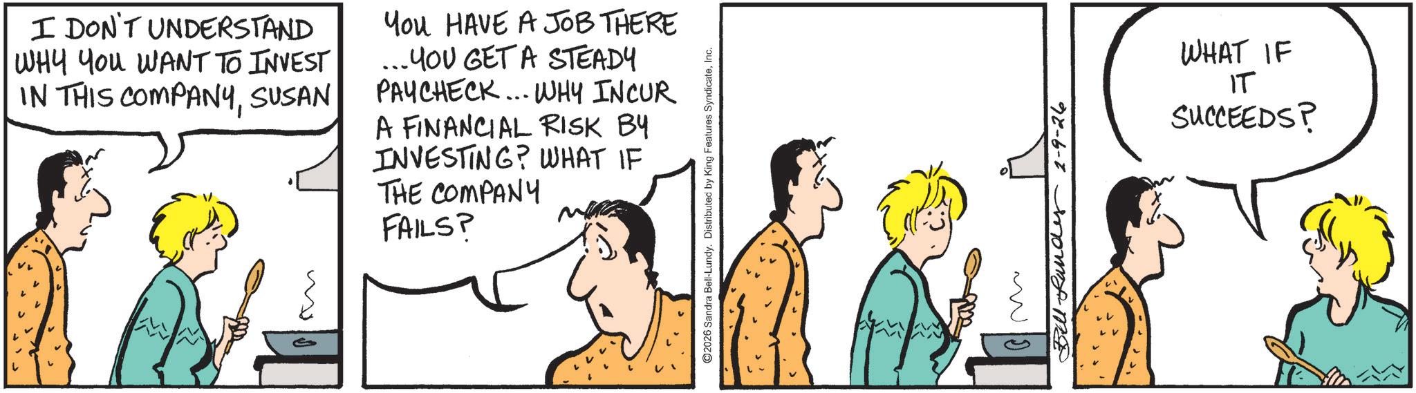 Fiction OCR: L I DON'T UNDERSTAND WHY YOU WANT TO INVEST IN THIS COMPANYSUSAN You HAVE A JOB THERE ... YOU GET A STEADY PAYCHECK...WHY INCUR A FINANCIAL RISK BY INVESTING? WHAT IF THE COMPANY FAILS? ?? ©2026 Sandra Bell-Lundy. Distributed by King Features SyndicateInc. Bill-Rand 2-9-26 WHAT IF IT SUCCEEDS? L I DON'T UNDERSTAND WHY YOU WANT TO INVEST IN THIS COMPANYSUSAN You HAVE A JOB THERE ... YOU GET A STEADY PAYCHECK ... WHY INCUR A FINANCIAL RISK BY INVESTING ? WHAT IF THE COMPANY FAILS ? ?? © 2026 Sandra Bell - Lundy . Distributed by King Features SyndicateInc. Bill - Rand 2-9-26 WHAT IF IT SUCCEEDS ?