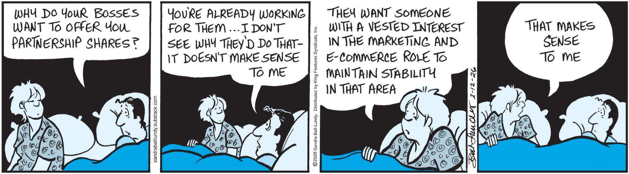 Publication OCR: (Q WHY DO YOUR BOSSES WANT TO OFFER YOU PARTNERSHIP SHARES? YOU'RE ALREADY WORKING FOR THEM... I DON'T SEE WHY THEY'D DO THAT- IT DOESN'T MAKE SENSE TO ME sandrabelllundy.substack.com ©2026 Sandra Bell-Lundy. Distributed by King Features SyndicateInc. THEY WANT SOMEONE WITH A VESTED INTEREST IN THE MARKETING AND E-COMMERCE ROLE TO MAINTAIN STABILITY IN THAT AREA Balfund 2-12-26 THAT MAKES SENSE TO ME ( Q WHY DO YOUR BOSSES WANT TO OFFER YOU PARTNERSHIP SHARES ? YOU'RE ALREADY WORKING FOR THEM ... I DON'T SEE WHY THEY'D DO THAT- IT DOESN'T MAKE SENSE TO ME sandrabelllundy.substack.com © 2026 Sandra Bell - Lundy . Distributed by King Features SyndicateInc. THEY WANT SOMEONE WITH A VESTED INTEREST IN THE MARKETING AND E - COMMERCE ROLE TO MAINTAIN STABILITY IN THAT AREA Balfund 2-12-26 THAT MAKES SENSE TO ME