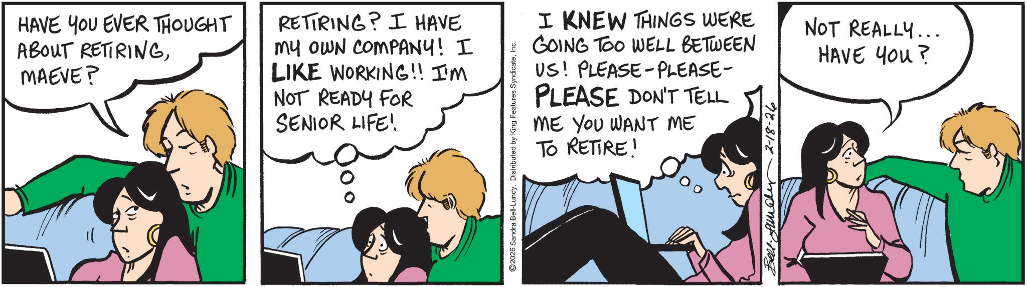 Comic book OCR: HAVE YOU EVER THOUGHT ABOUT RETIRINGMAEVE? RETIRING? I HAVE my OWN COMPANY! I LIKE WORKING!! I'M NOT READY FOR SENIOR LIFE! 2026 Sandra Bell-Lundy. Distributed by King Features SyndicateInc. I KNEW THINGS WERE GOING TOO WELL BETWEEN US! PLEASE-PLEASE- PLEASE DON'T TELL ME YOU WANT ME TO RETIRE! Bell. Andy 2-18-26 NOT REALLY... HAVE YOU? HAVE YOU EVER THOUGHT ABOUT RETIRINGMAEVE ? RETIRING ? I HAVE my OWN COMPANY ! I LIKE WORKING !! I'M NOT READY FOR SENIOR LIFE ! 2026 Sandra Bell - Lundy . Distributed by King Features SyndicateInc. I KNEW THINGS WERE GOING TOO WELL BETWEEN US ! PLEASE - PLEASE- PLEASE DON'T TELL ME YOU WANT ME TO RETIRE ! Bell . Andy 2-18-26 NOT REALLY ... HAVE YOU ?