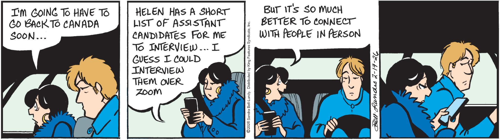 Comics OCR: I'M GOING TO HAVE TO GO BACK TO CANADA SOON... HELEN HAS A SHORT LIST OF ASSISTANT CANDIDATES FOR ME TO INTERVIEW... I GUESS I COULD INTERVIEW THEM OVER Zoom ©2026 Sandra Bell-Lundy. Distributed by King Features SyndicateInc. ?? BUT IT'S SO MUCH BETTER TO CONNECT WITH PEOPLE IN PERSON Bell. Lundes 2-17-26 I'M GOING TO HAVE TO GO BACK TO CANADA SOON ... HELEN HAS A SHORT LIST OF ASSISTANT CANDIDATES FOR ME TO INTERVIEW ... I GUESS I COULD INTERVIEW THEM OVER Zoom © 2026 Sandra Bell - Lundy . Distributed by King Features SyndicateInc. ?? BUT IT'S SO MUCH BETTER TO CONNECT WITH PEOPLE IN PERSON Bell . Lundes 2-17-26