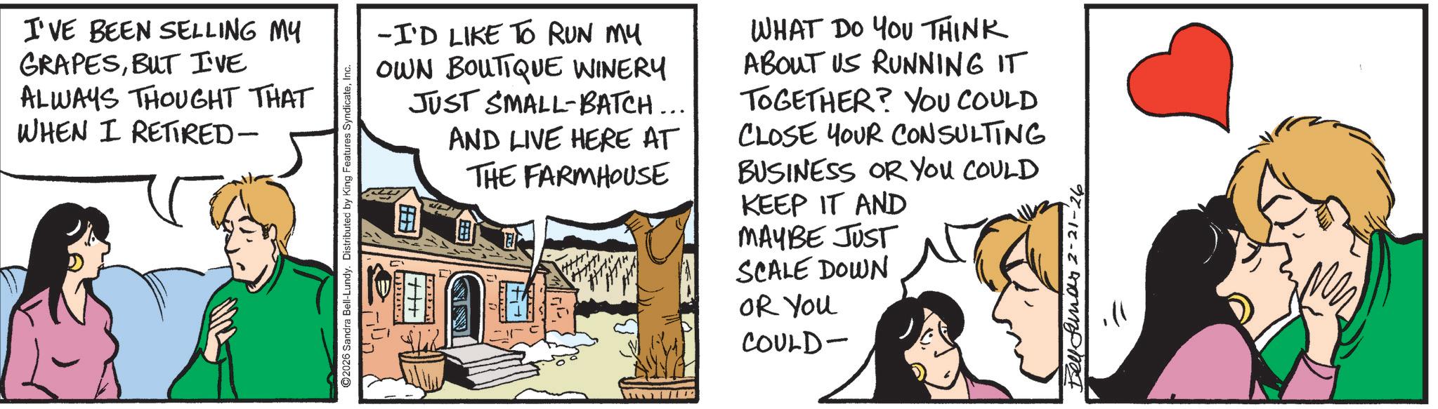 Animated cartoon OCR: I'VE BEEN SELLING MY GRAPESBUT I'VE ALWAYS THOUGHT THAT WHEN I RETIRED- ©2026 Sandra Bell-Lundy. Distributed by King Features SyndicateInc. -I'D LIKE TO RUN MY OWN BOUTIQUE WINERY JUST SMALL-BATCH... AND LIVE HERE AT THE FARMHOUSE WHAT DO YOU THINK ABOUT US RUNNING IT TOGETHER? YOU COULD CLOSE YOUR CONSULTING BUSINESS OR YOU COULD KEEP IT AND MAYBE JUST SCALE DOWN OR You COULD- Bellfunar 2-21-26 I'VE BEEN SELLING MY GRAPESBUT I'VE ALWAYS THOUGHT THAT WHEN I RETIRED- © 2026 Sandra Bell - Lundy . Distributed by King Features SyndicateInc. -I'D LIKE TO RUN MY OWN BOUTIQUE WINERY JUST SMALL - BATCH ... AND LIVE HERE AT THE FARMHOUSE WHAT DO YOU THINK ABOUT US RUNNING IT TOGETHER ? YOU COULD CLOSE YOUR CONSULTING BUSINESS OR YOU COULD KEEP IT AND MAYBE JUST SCALE DOWN OR You COULD- Bellfunar 2-21-26