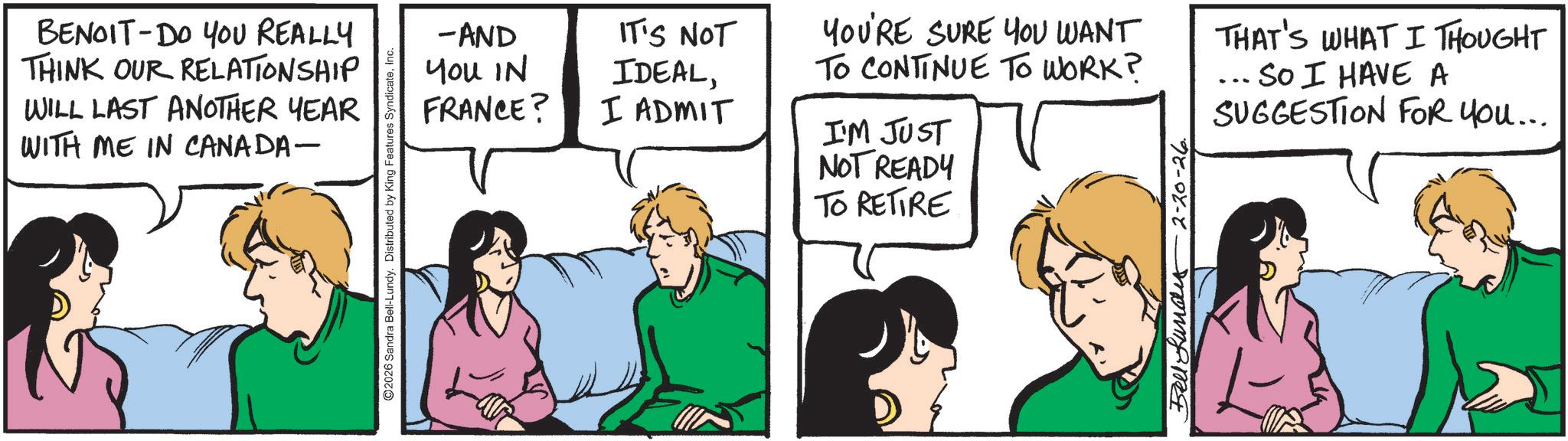 Comic book OCR: BENOIT DO YOU REALLY THINK OUR RELATIONSHIP WILL LAST ANOTHER YEAR WITH ME IN CANADA- 2026 Sandra Bell-Lundy. Distributed by King Features SyndicateInc. -AND You IN FRANCE? IT'S NOT IDEALI ADMIT YOU'RE SURE YOU WANT TO CONTINUE TO WORK? THAT'S WHAT I THOUGHT ... SO I HAVE A SUGGESTION FOR YOU... I'M JUST NOT READY TO RETIRE Bell Lundes 2-20-26 BENOIT DO YOU REALLY THINK OUR RELATIONSHIP WILL LAST ANOTHER YEAR WITH ME IN CANADA- 2026 Sandra Bell - Lundy . Distributed by King Features SyndicateInc. -AND You IN FRANCE ? IT'S NOT IDEALI ADMIT YOU'RE SURE YOU WANT TO CONTINUE TO WORK ? THAT'S WHAT I THOUGHT ... SO I HAVE A SUGGESTION FOR YOU ... I'M JUST NOT READY TO RETIRE Bell Lundes 2-20-26