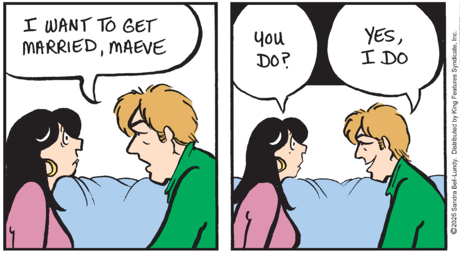 Fiction OCR: I WANT TO GET MARRIEDMAEVE you YESDO? I DO ©2026 Sandra Bell-Lundy. Distributed by King Features SyndicateInc. I WANT TO GET MARRIEDMAEVE you YESDO ? I DO © 2026 Sandra Bell - Lundy . Distributed by King Features Syndicate