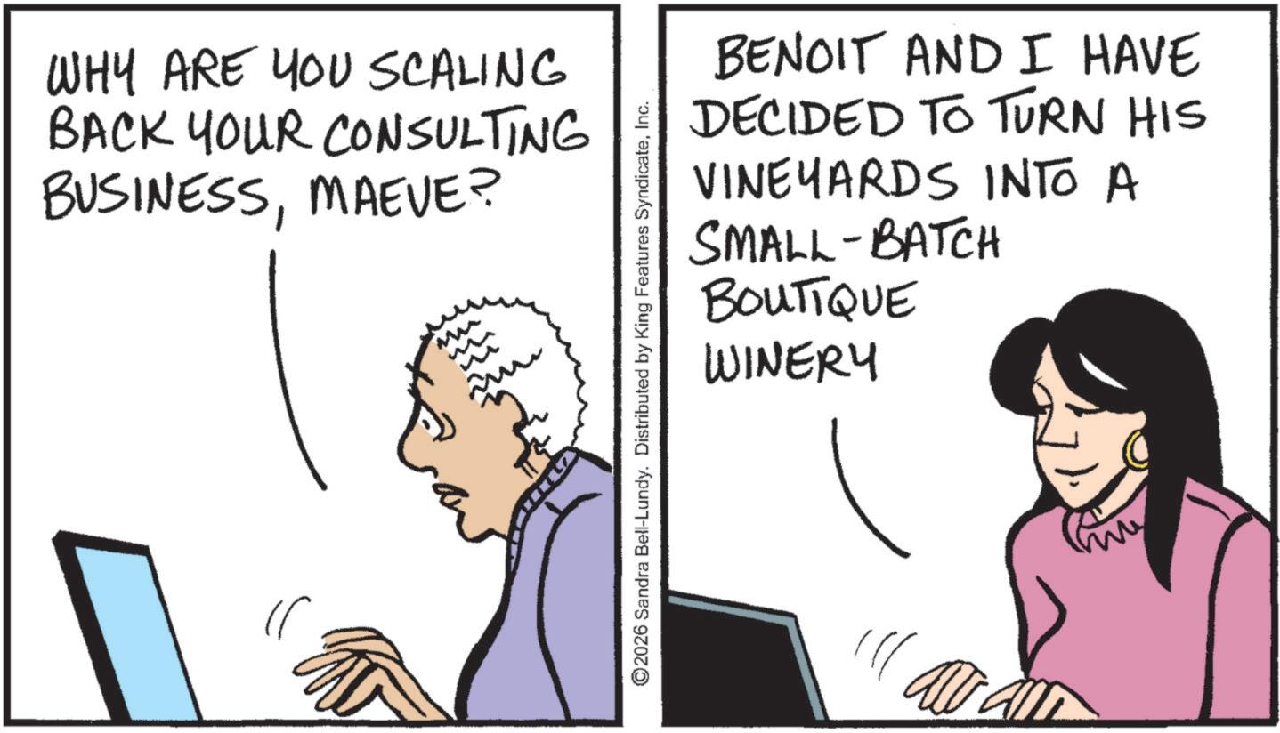 OCR: WHY ARE YOU SCALING BACK YOUR CONSULTING BUSINESSMAEVE? BENOIT AND I HAVE DECIDED TO TURN HIS VINEYARDS INTO A SMALL-BATCH BOUTIQUE WINERY ©2026 Sandra Bell-Lundy. Distributed by King Features SyndicateInc. WHY ARE YOU SCALING BACK YOUR CONSULTING BUSINESSMAEVE ? BENOIT AND I HAVE DECIDED TO TURN HIS VINEYARDS INTO A SMALL - BATCH BOUTIQUE WINERY © 2026 Sandra Bell - Lundy . Distributed by King Features Syndicate