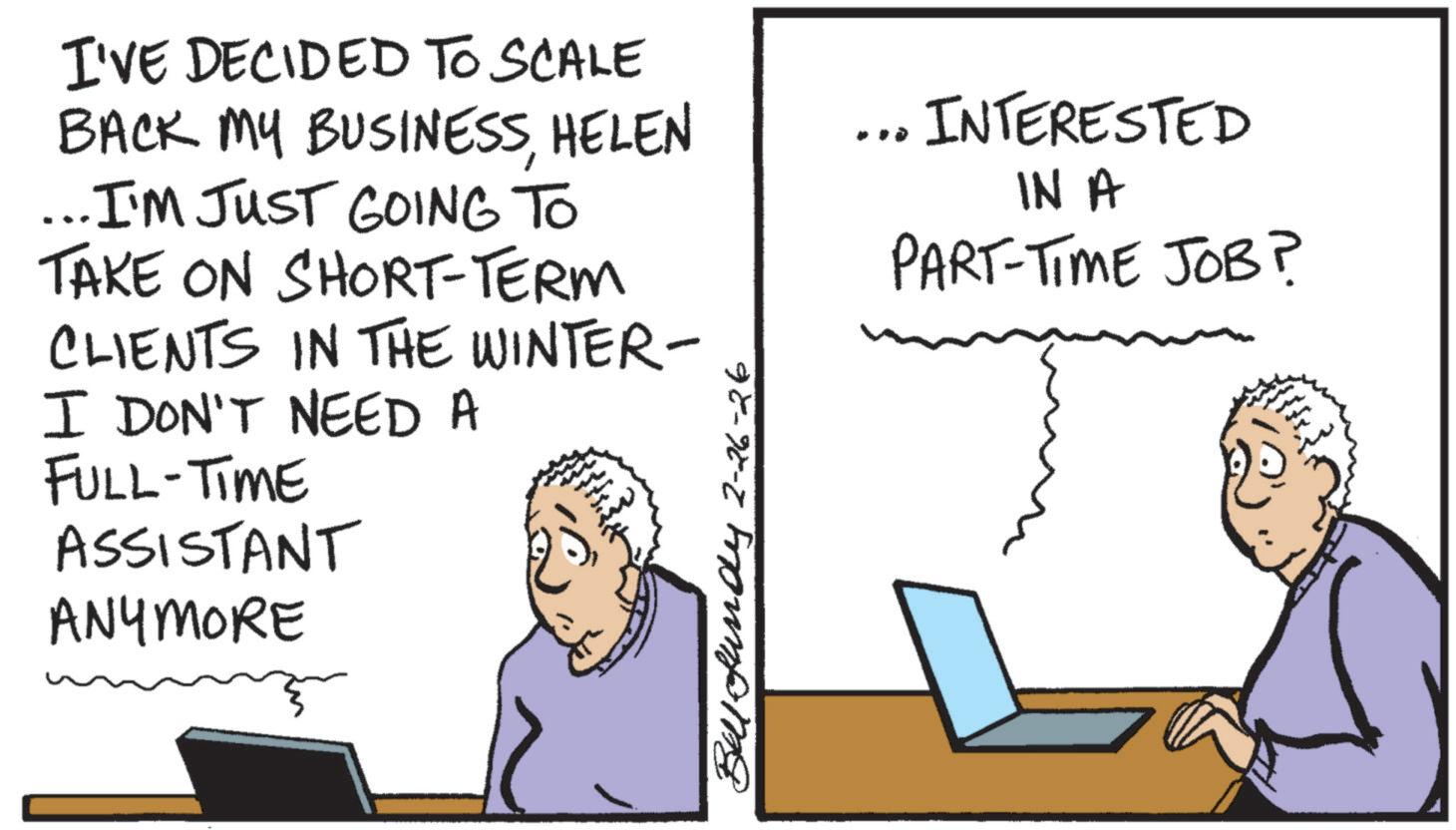 Output device OCR: I'VE DECIDED TO SCALE BACK MY BUSINESSHELEN ... I'M JUST GOING TO TAKE ON SHORT-TERM CLIENTS IN THE WINTER- I DON'T NEED A FULL-TIME ASSISTANT ANYMORE Ball-fundy 2-26-26 ... INTERESTED IN A PART-TIME JOB? I'VE DECIDED TO SCALE BACK MY BUSINESSHELEN ... I'M JUST GOING TO TAKE ON SHORT - TERM CLIENTS IN THE WINTER- I DON'T NEED A FULL - TIME ASSISTANT ANYMORE Ball - fundy 2-26-26 ... INTERESTED IN A PART - TIME JOB ?