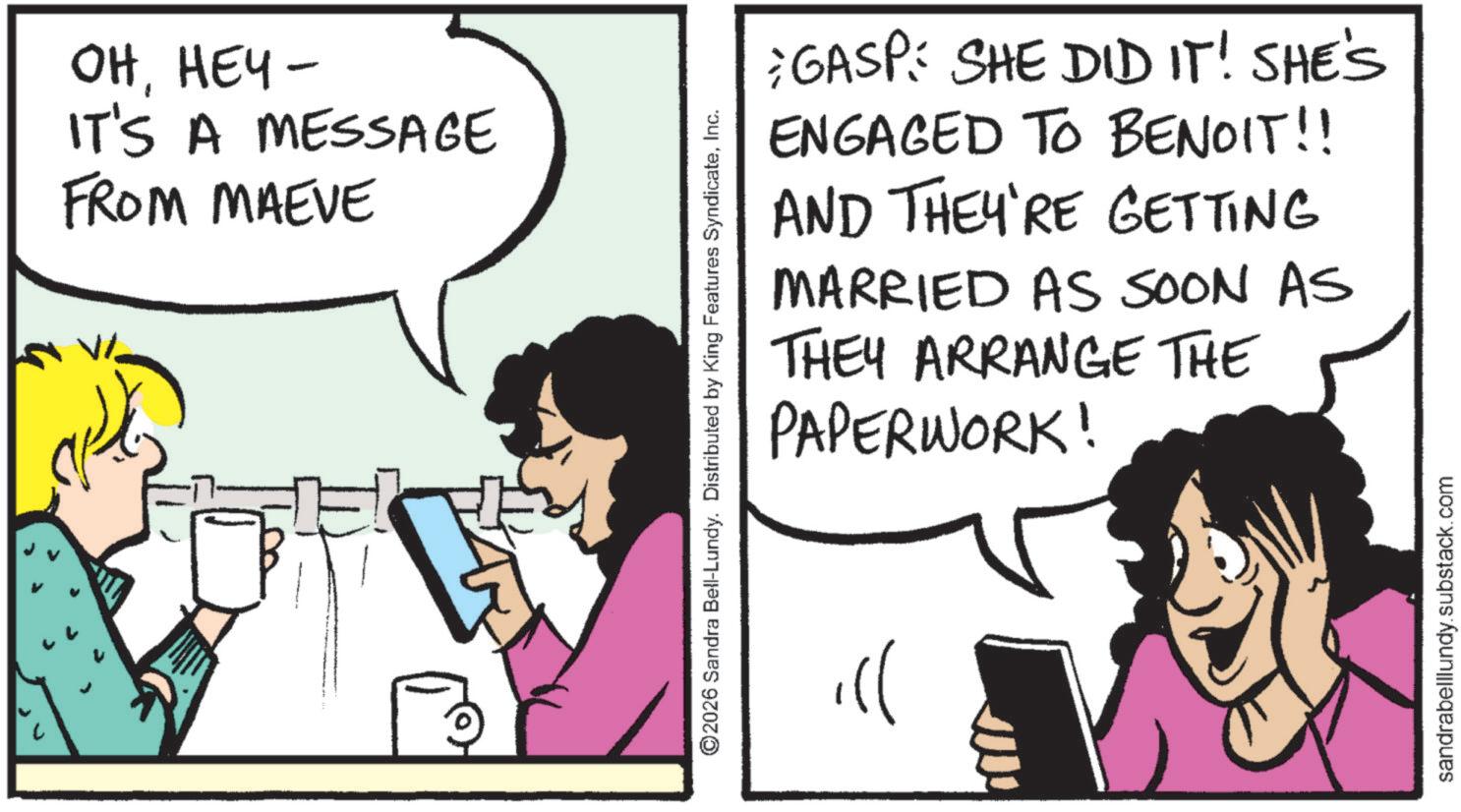 Animated cartoon OCR: VI OHHEY- IT'S A MESSAGE FROM MAEVE ©2026 Sandra Bell-Lundy. Distributed by King Features SyndicateInc. ))GASP: SHE DID IT! SHE'S ENGAGED TO BENOIT!! AND THEY'RE GETTING MARRIED AS SOON AS THEY ARRANGE THE PAPERWORK! sandrabelllundy.substack.com VI OHHEY- IT'S A MESSAGE FROM MAEVE © 2026 Sandra Bell - Lundy . Distributed by King Features SyndicateInc. ) )GASP : SHE DID IT ! SHE'S ENGAGED TO BENOIT !! AND THEY'RE GETTING MARRIED AS SOON AS THEY ARRANGE THE PAPERWORK ! sandrabelllundy.substack.com