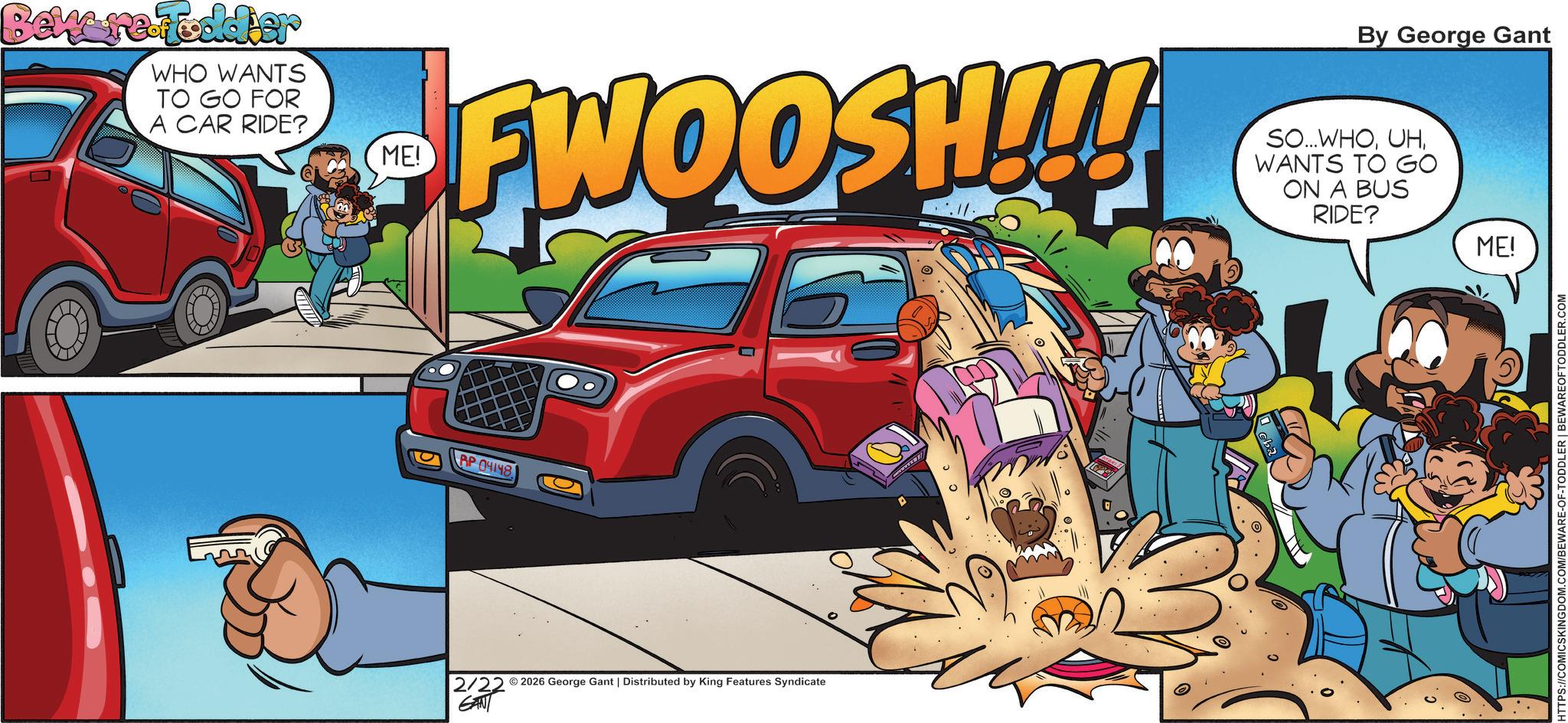 Comics OCR: Bekere Toddler WHO WANTS TO GO FOR A CAR RIDE? ME! By George Gant FWOOSH!!! SO...WHOWANTS TO GO ON A BUS RIDE? RP 04148 2/22 2026 George Gant | Distributed by King Features Syndicate GANT ME! HTTPS://COMICSKINGDOM.COM/BEWARE-OF-TODDLER | BEWAREOFTODDLER.COM Bekere Toddler WHO WANTS TO GO FOR A CAR RIDE ? ME ! By George Gant FWOOSH !!! SO ... WHOWANTS TO GO ON A BUS RIDE ? RP 04148 2/22 2026 George Gant | Distributed by King Features Syndicate GANT ME ! HTTPS://COMICSKINGDOM.COM/BEWARE-OF-TODDLER | BEWAREOFTODDLER.COM