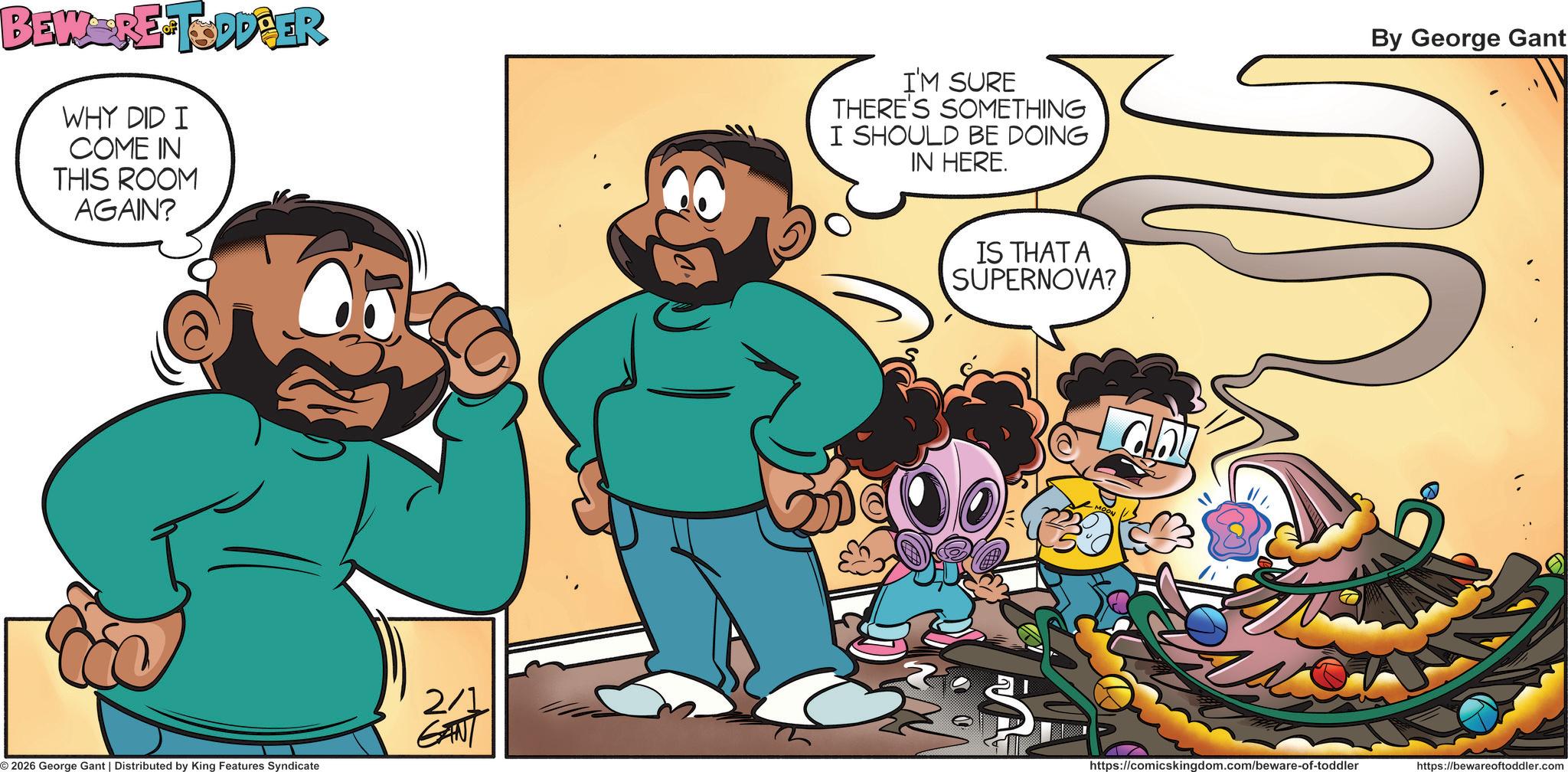 Comic book OCR: BEW-RE-TODDPER WHY DID I COME IN THIS ROOM AGAIN? I'M SURE THERE'S SOMETHING I SHOULD BE DOING IN HERE. 2/1 GANT 2026 George Gant | Distributed by King Features Syndicate IS THAT A SUPERNOVA? By George Gant https://comicskingdom.com/beware-of-toddler https://bewareoftoddler.com BEW - RE - TODDPER WHY DID I COME IN THIS ROOM AGAIN ? I'M SURE THERE'S SOMETHING I SHOULD BE DOING IN HERE . 2/1 GANT 2026 George Gant | Distributed by King Features Syndicate IS THAT A SUPERNOVA ? By George Gant https://comicskingdom.com/beware-of-toddler https://bewareoftoddler.com