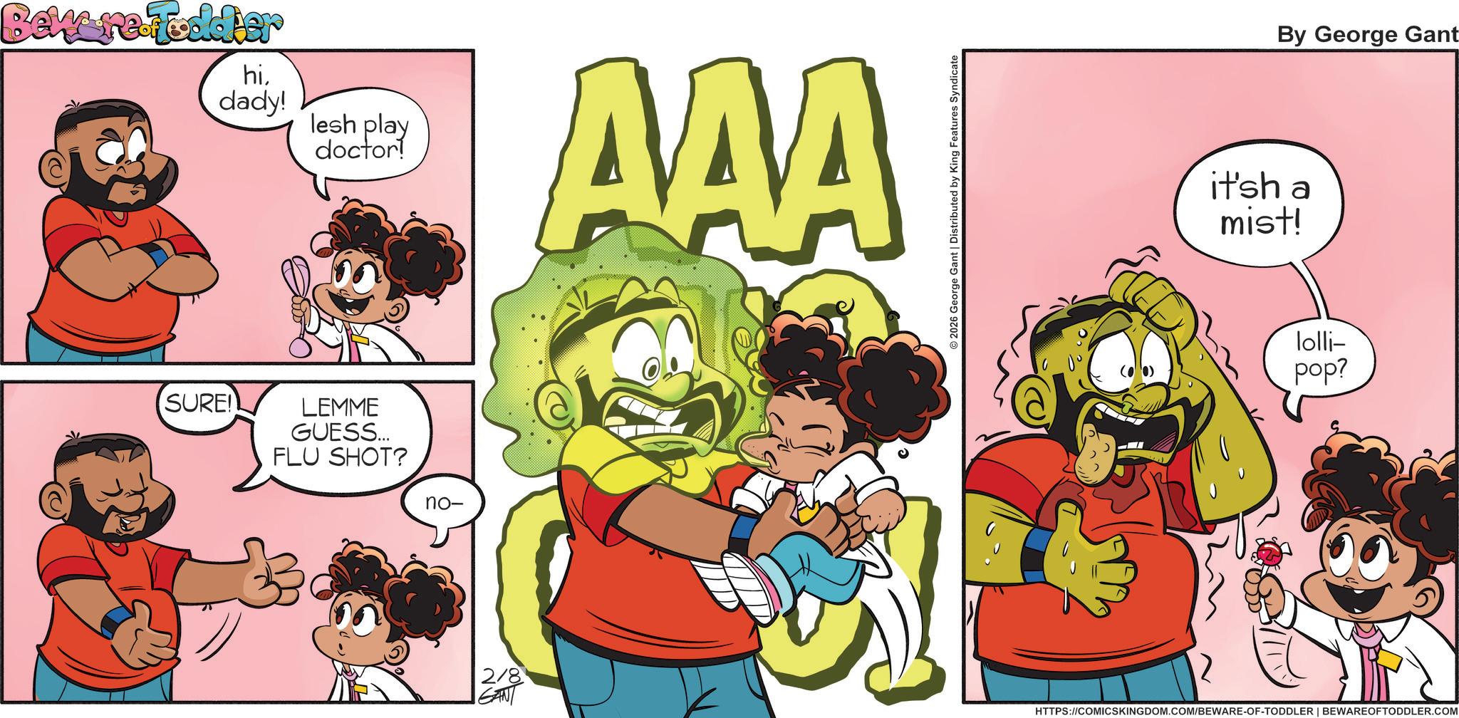 Publication OCR: Beware Toddier hidady! lesh play doctor! AAA SURE! LEMME GUESS... FLU SHOT? no- 2/8 GANT 2026 George Gant | Distributed by King Features Syndicate By George Gant it'sh a mist! lolli- pop? 2 HTTPS://COMICSKINGDOM.COM/BEWARE-OF-TODDLER | BEWAREOFTODDLER.COM Beware Toddier hidady ! lesh play doctor ! AAA SURE ! LEMME GUESS ... FLU SHOT ? no- 2/8 GANT 2026 George Gant | Distributed by King Features Syndicate By George Gant it'sh a mist ! lolli- pop ? 2 HTTPS://COMICSKINGDOM.COM/BEWARE-OF-TODDLER | BEWAREOFTODDLER.COM