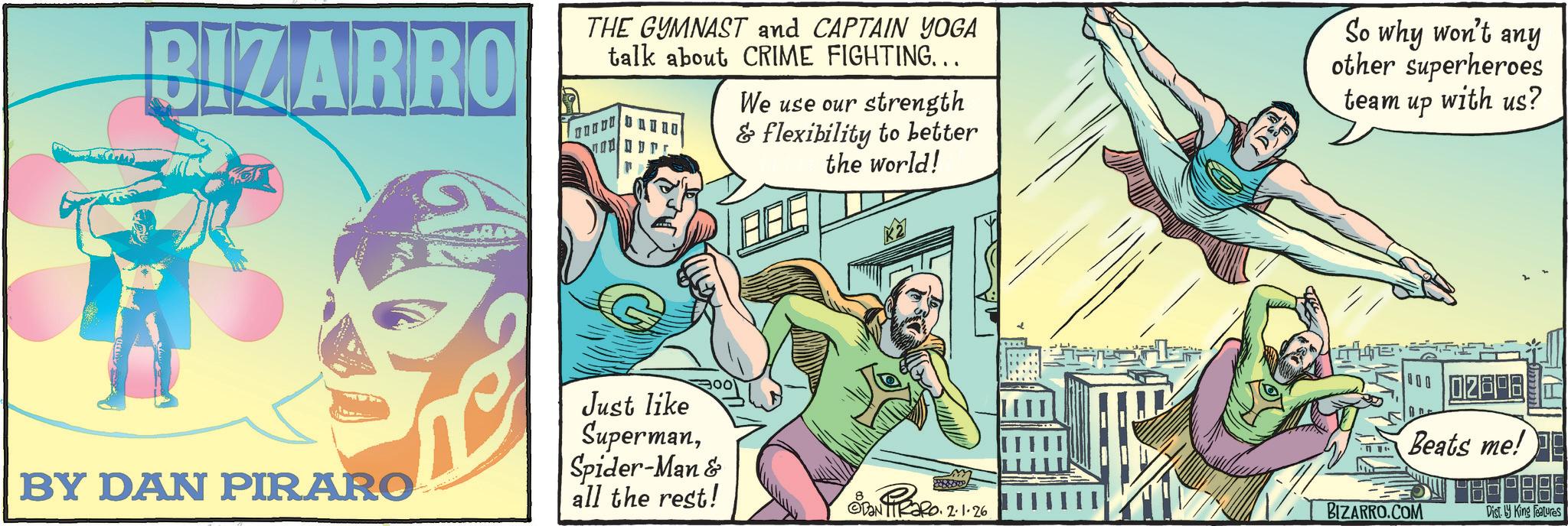 Publication OCR: BIZARRO THE GYMNAST and CAPTAIN YOGA talk about CRIME FIGHTING... D ??S We use our strength & flexibility to better the world! ARE So why won't any other superheroes team up with us? BY DAN PIRARO THE 00 Just like SupermanSpider-Man & all the rest! Beats me! Dan Tiaro. 2.1.26 BIZARRO.COM Dist. by King Features BIZARRO THE GYMNAST and CAPTAIN YOGA talk about CRIME FIGHTING ... D ??S We use our strength & flexibility to better the world ! ARE So why won't any other superheroes team up with us ? BY DAN PIRARO THE 00 Just like SupermanSpider - Man & all the rest ! Beats me ! Dan Tiaro . 2.1.26 BIZARRO.COM Dist . by King Features