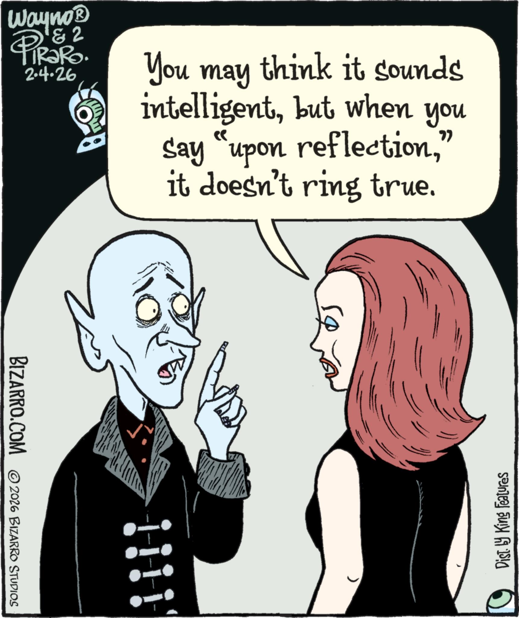 Graphic design OCR: BIZARRO.COM 2026 BIZARRO STUDIOS 2 Wayno? PIR?RO. 2.4.26 You may think it sounds intelligentbut when you Say "upon reflection" it doesn't ring true. Dist. by King Features BIZARRO.COM 2026 BIZARRO STUDIOS 2 Wayno? PIR?RO . 2.4.26 You may think it sounds intelligentbut when you Say " upon reflection" it doesn't ring true . Dist . by King Features