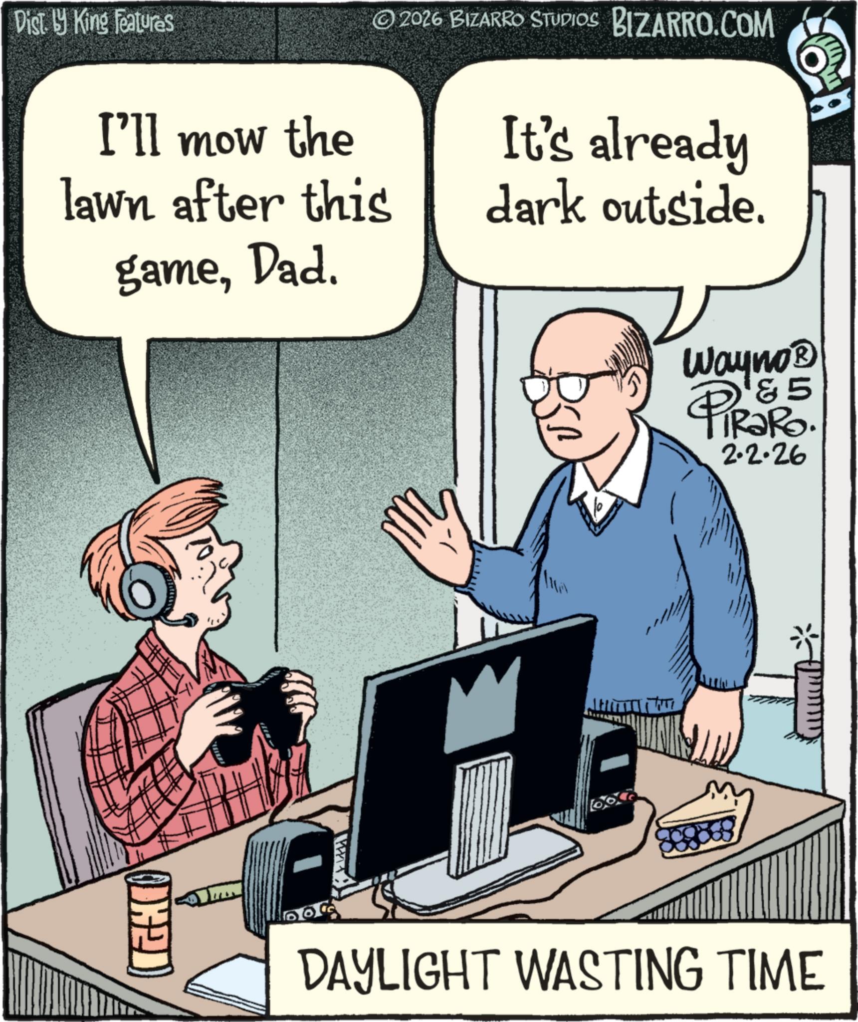Personal computer OCR: Disty King Features I'll mow the © 2026 BIZARRO STUDIOS BIZARRO.COM It's already lawn after this gameDad. dark outside. A Wayno? PiRaRo. 2.2.26 DAYLIGHT WASTING TIME Disty King Features I'll mow the © 2026 BIZARRO STUDIOS BIZARRO.COM It's already lawn after this gameDad . dark outside . A Wayno? PiRaRo . 2.2.26 DAYLIGHT WASTING TIME