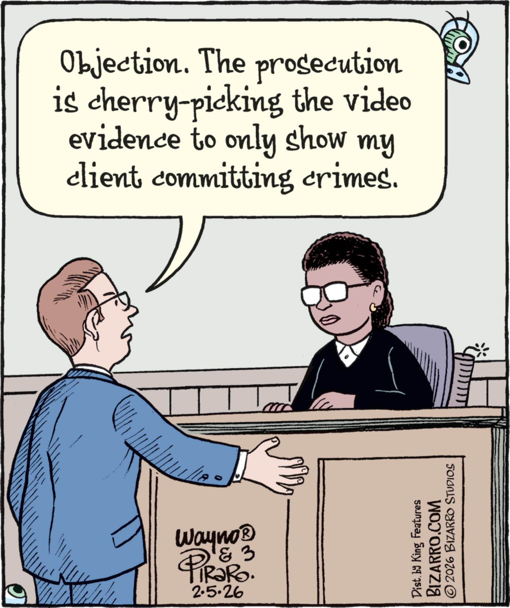 Output device OCR: Objection. The prosecution is cherry-picking the video evidence to only show my client committing crimes. Wayno? 1 & 3 IRaRo. PIRAR 2.5.26 Dist. by King Features BIZARRO.COM © 2026 BIZARRO STUDIOS HOMA Objection . The prosecution is cherry - picking the video evidence to only show my client committing crimes . Wayno? 1 & 3 IRaRo . PIRAR 2.5.26 Dist . by King Features BIZARRO.COM © 2026 BIZARRO STUDIOS HOMA
