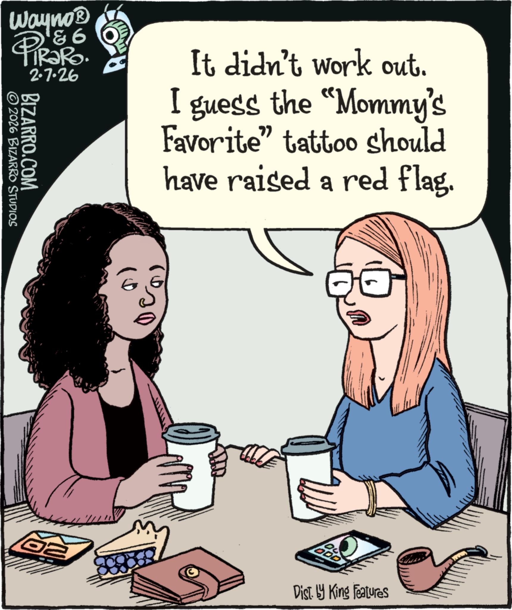Animation OCR: Wayno? & 6 PiRaRo. BIZARRO.COM ©2026 BIZARRO STUDIOS 2.7.26 It didn't work out. I guess the "Mommy's Favorite" tattoo should have raised a red flag. 02 Dist. by King Features Wayno? & 6 PiRaRo . BIZARRO.COM © 2026 BIZARRO STUDIOS 2.7.26 It didn't work out . I guess the " Mommy's Favorite " tattoo should have raised a red flag . 02 Dist . by King Features