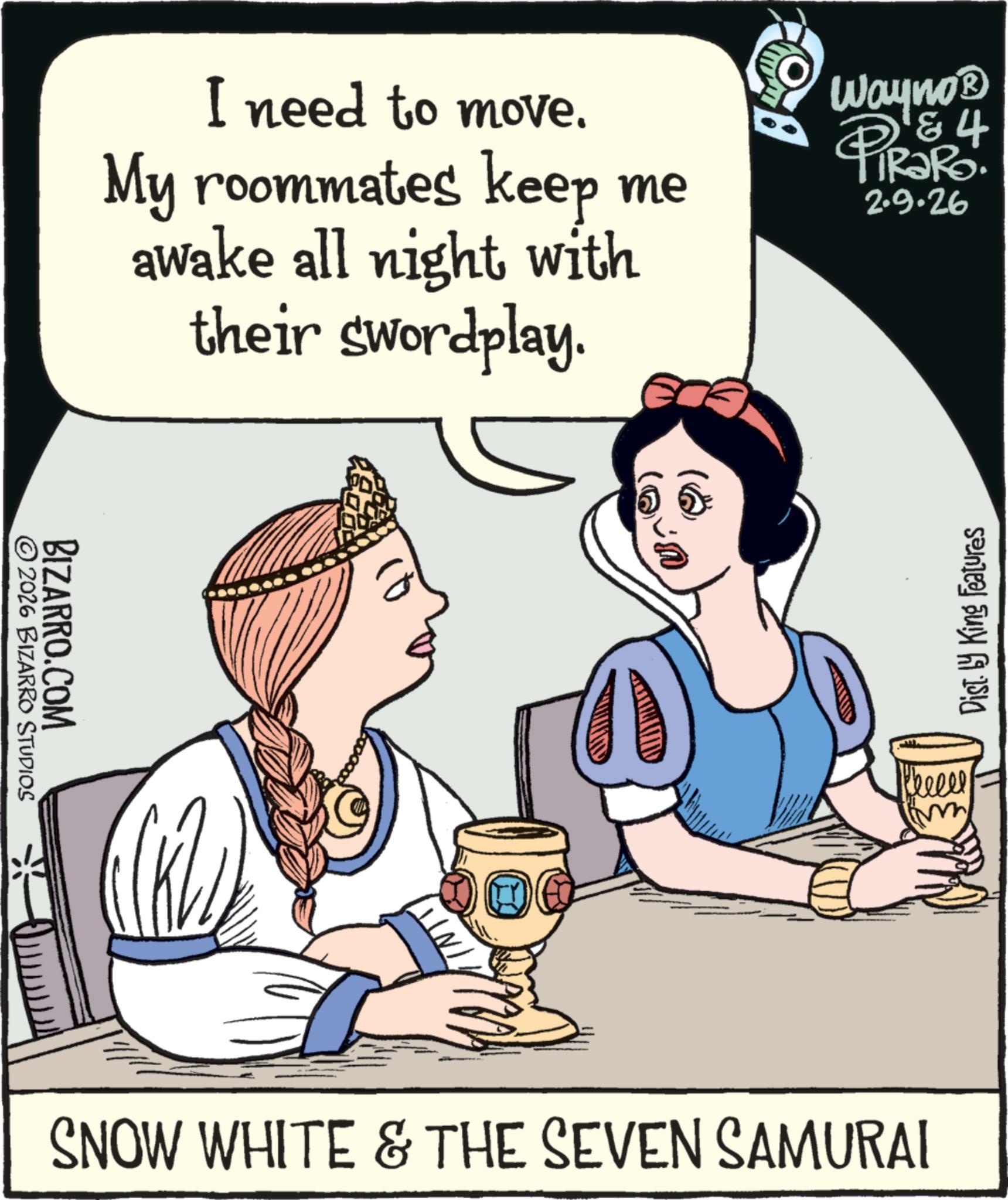 Comics OCR: © 2026 BIZARRO STUDIOS BIZARRO.COM I need to move. My roommates keep me awake all night with their swordplay. Wayno? 4 PiRaRo 2.9.26 SNOW WHITE & THE SEVEN SAMURAI Cheeel imm Dist. by King Features © 2026 BIZARRO STUDIOS BIZARRO.COM I need to move . My roommates keep me awake all night with their swordplay . Wayno? 4 PiRaRo 2.9.26 SNOW WHITE & THE SEVEN SAMURAI Cheeel imm Dist . by King Features