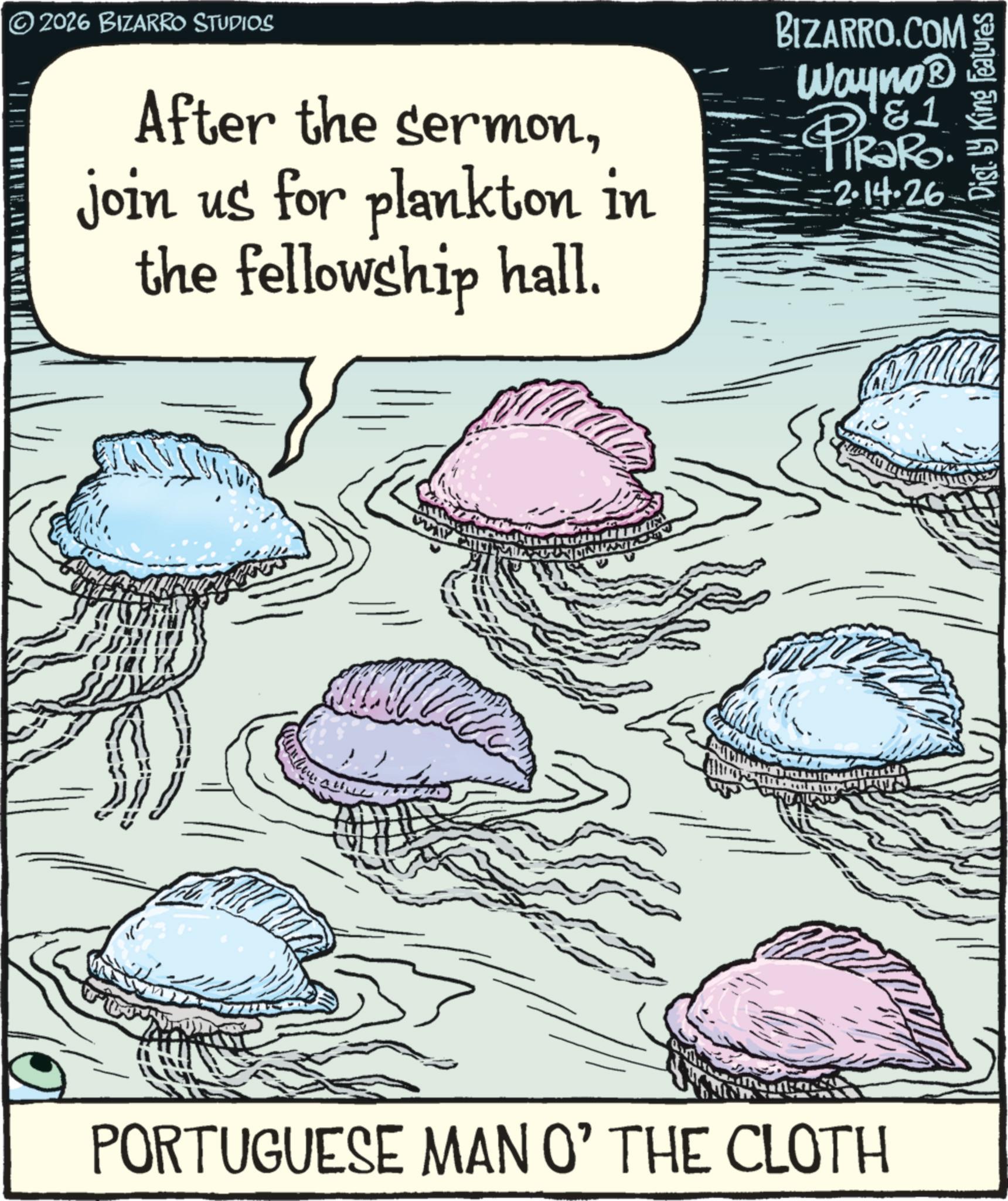 OCR: © 2026 BIZARRO STUDIOS After the sermonjoin us for plankton in the fellowship hall. BIZARRO.COM Wayno? &1 PiRaRo. =2.14.26 T PORTUGUESE MAN O' THE CLOTH Dist. by King Features © 2026 BIZARRO STUDIOS After the sermonjoin us for plankton in the fellowship hall . BIZARRO.COM Wayno? & 1 PiRaRo . = 2.14.26 T PORTUGUESE MAN O ' THE CLOTH Dist . by King Features