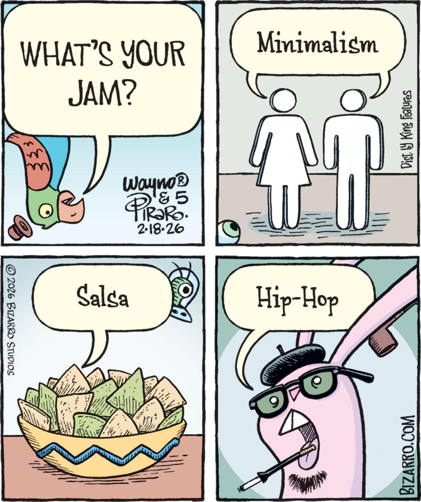 Food group OCR: © 2026 BIZARRO STUDIOS WHAT'S YOUR JAM? Minimalism Salsa Wayno? ? & 5 PiRaRo 2.18.26 Hip-Hop BIZARRO.COM Dist. by King Features © 2026 BIZARRO STUDIOS WHAT'S YOUR JAM ? Minimalism Salsa Wayno? ? & 5 PiRaRo 2.18.26 Hip - Hop BIZARRO.COM Dist . by King Features