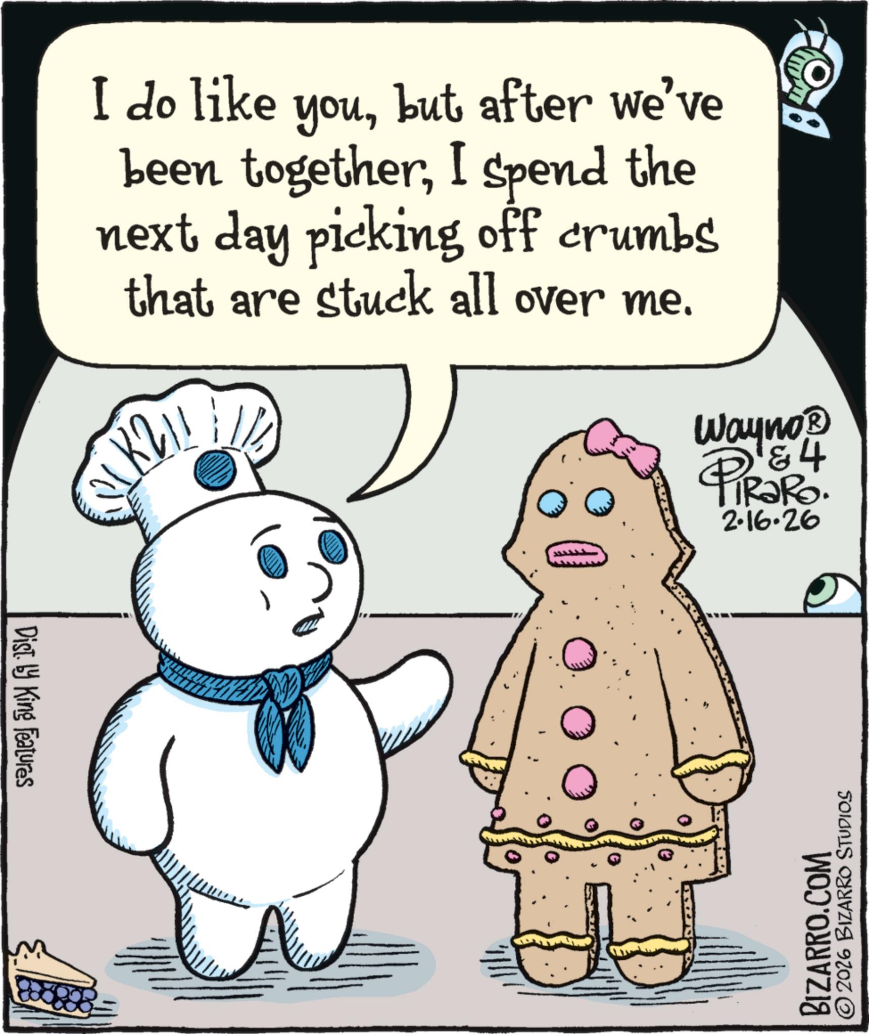 Fictional character OCR: I do like youbut after we've been togetherI spend the next day picking off crumbs that are stuck all over me. 1 K 2 !! Wayno? 4 PiRaRo. 2.16.26 Dist. by King Features 0 BIZARRO.COM © 2026 BIZARRO STUDIOS I do like youbut after we've been togetherI spend the next day picking off crumbs that are stuck all over me . 1 K 2 !! Wayno? 4 PiRaRo . 2.16.26 Dist . by King Features 0 BIZARRO.COM © 2026 BIZARRO STUDIOS