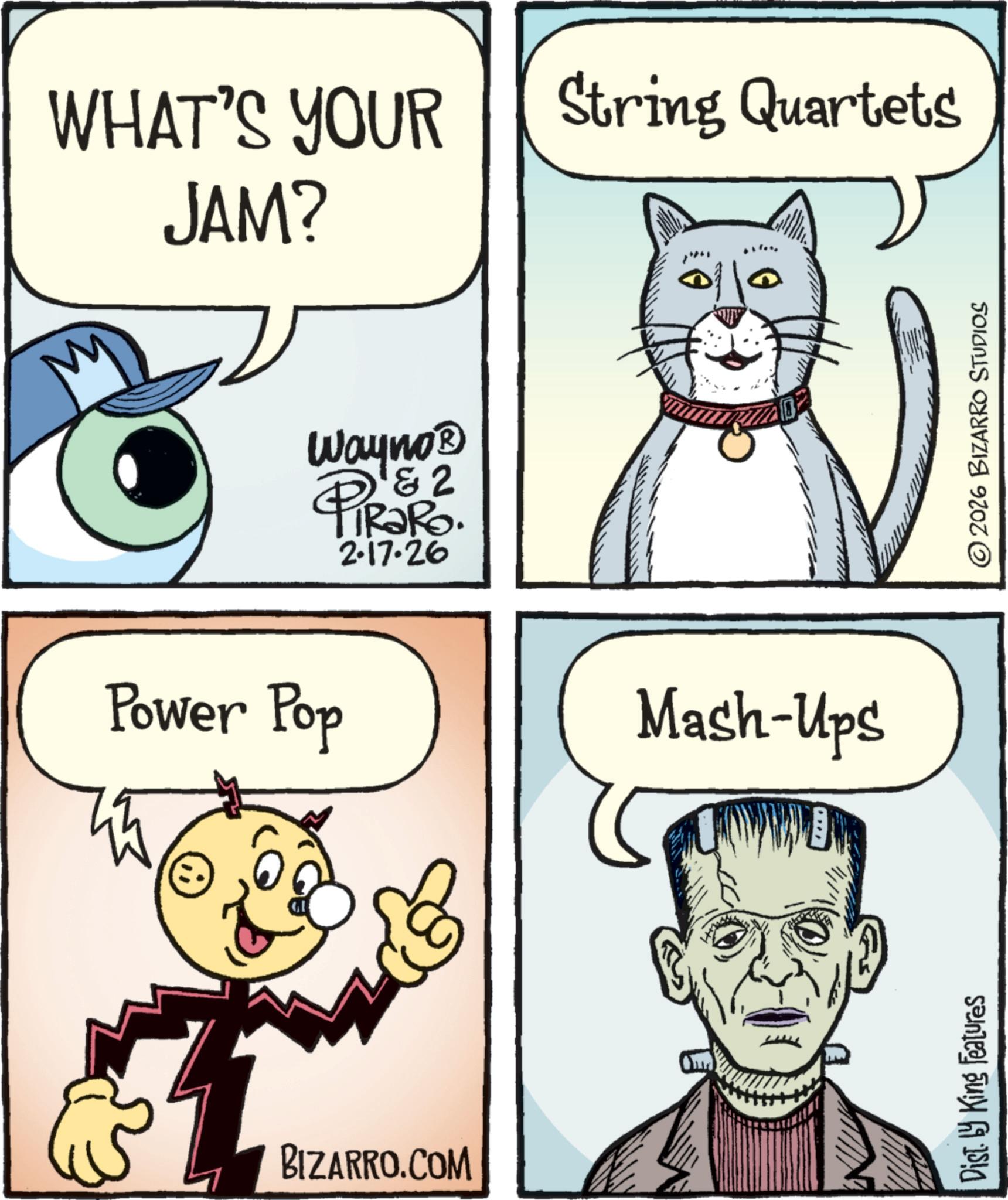 Pleased OCR: WHAT'S YOUR JAM? String Quartets Power Pop BIZARRO.COM 2 Way no? PiRaRo. 2.17.26 & Mash-Ups Dist. by King Features 2026 BIZARRO STUDIOS WHAT'S YOUR JAM ? String Quartets Power Pop BIZARRO.COM 2 Way no? PiRaRo . 2.17.26 & Mash - Ups Dist . by King Features 2026 BIZARRO STUDIOS