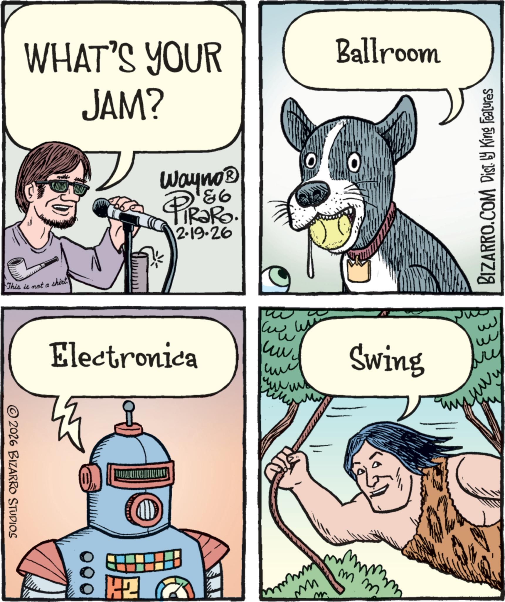 Fictional character OCR: WHAT'S YOUR JAM? Ballroom This is not a shirt © 2026 BIZARRO STUDIOS Wayno? PiRako. 2.19.26 * Electronica ? ww ??? Swing 000 M M m 112 BIZARRO.COM Dist. by King Features w ???? m WHAT'S YOUR JAM ? Ballroom This is not a shirt © 2026 BIZARRO STUDIOS Wayno? PiRako . 2.19.26 * Electronica ? ww ??? Swing 000 M M m 112 BIZARRO.COM Dist . by King Features w ???? m