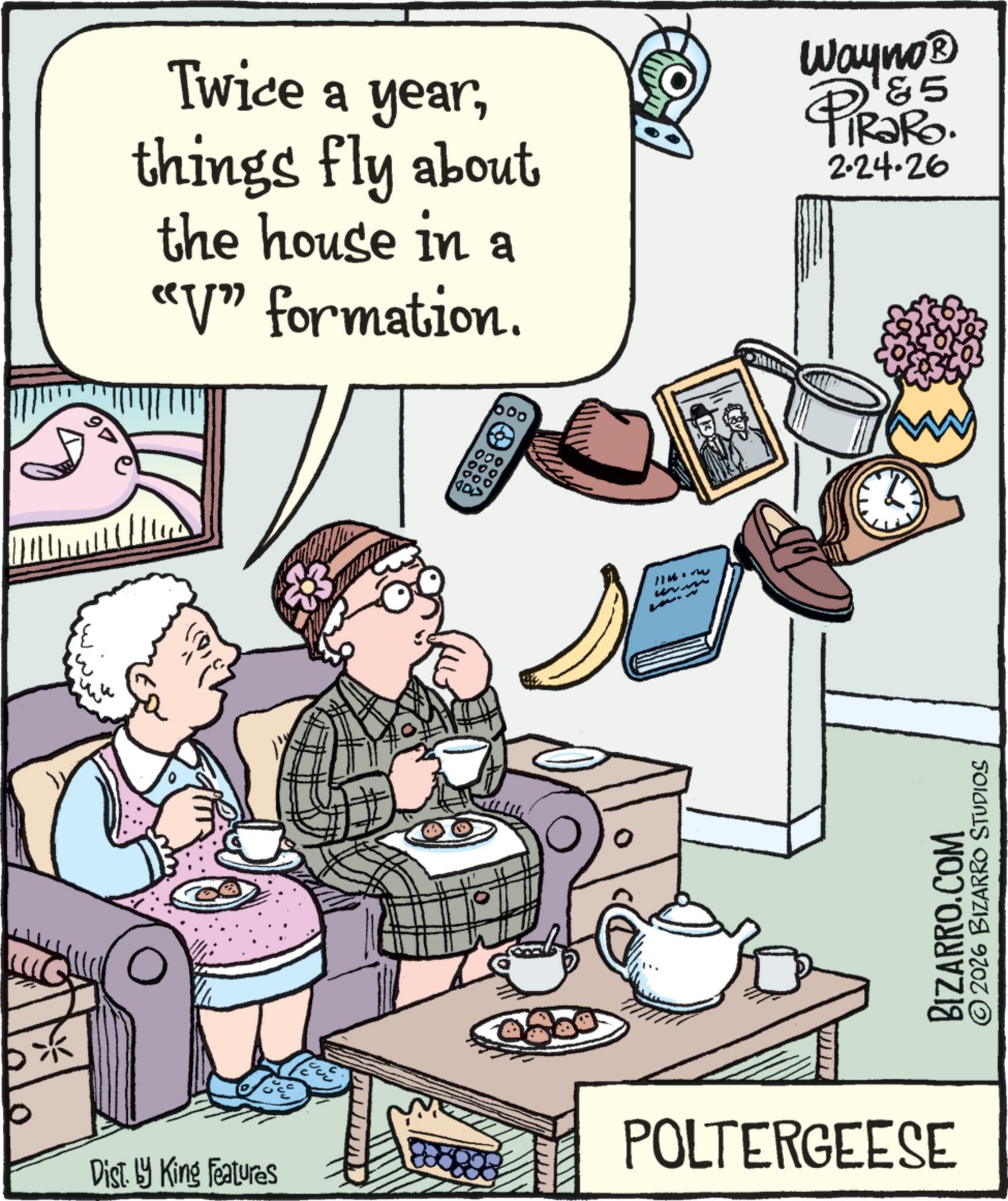 Fiction OCR: 97 Twice a yearthings fly about the house in a "V" formation. 600 &5 Wayno? PiRaRo. 2.24.26 0 Dist. by King Features 000 000 ??? (100 114. mu BIZARRO.COM 2026 BIZARRO STUDIOS POLTERGEESE 97 Twice a yearthings fly about the house in a " V " formation . 600 & 5 Wayno? PiRaRo . 2.24.26 0 Dist . by King Features 000 000 ??? ( 100 114. mu BIZARRO.COM 2026 BIZARRO STUDIOS POLTERGEESE