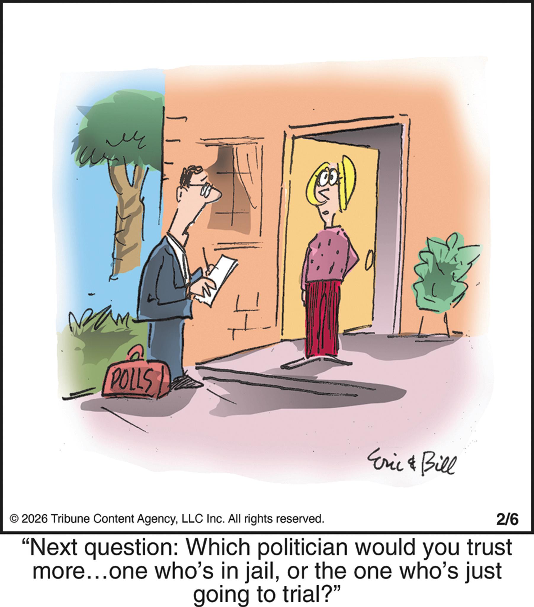 Graphics OCR: ?? ? POLLS ? + 2026 Tribune Content AgencyLLC Inc. All rights reserved. Eric & Bill 2/6 "Next question: Which politician would you trust more...one who's in jailor the one who's just going to trial?" ?? ? POLLS ? + 2026 Tribune Content AgencyLLC Inc. All rights reserved . Eric & Bill 2/6 " Next question : Which politician would you trust more ... one who's in jailor the one who's just going to trial ? "