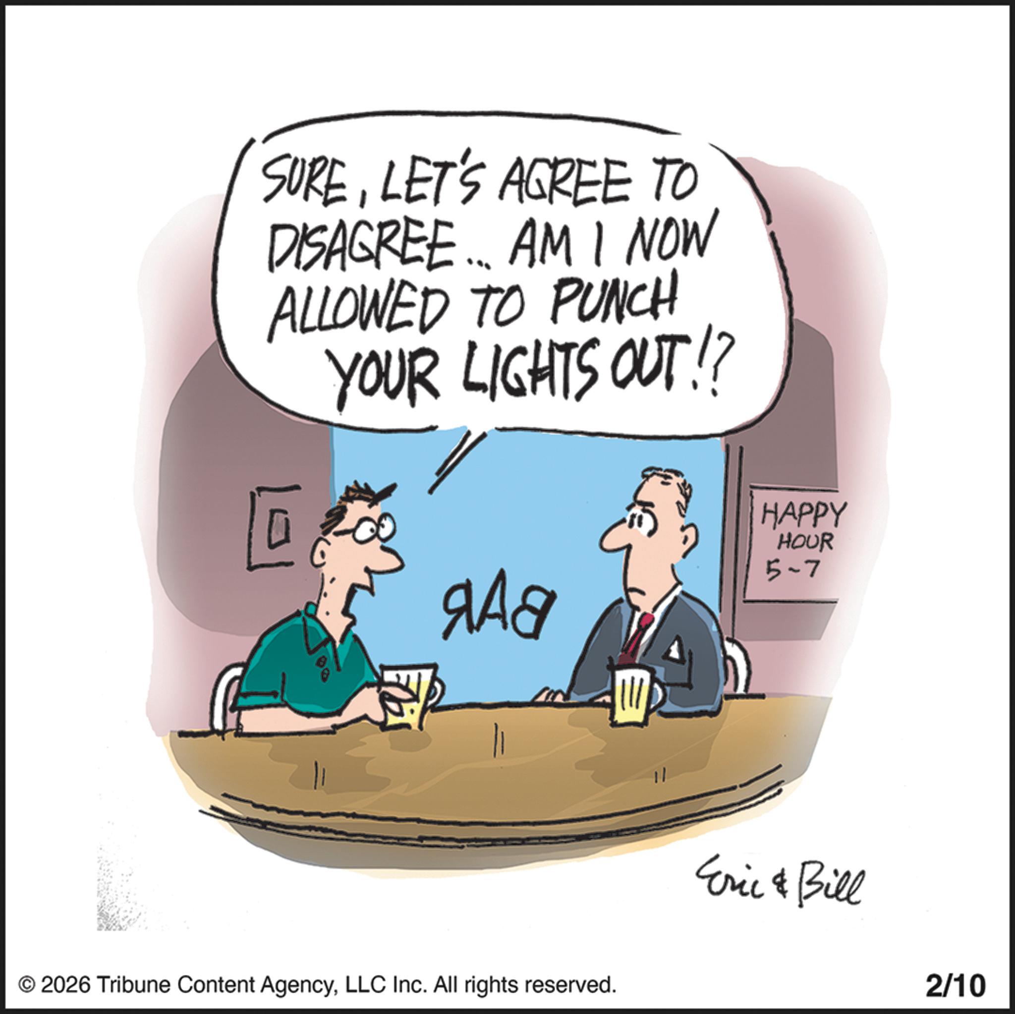 Animation OCR: SURELET'S AGREE TO DISAGREE... AM I NOW ALLOWED TO PUNCH YOUR LIGHTS OUT!? 101 80 ??? !!! © 2026 Tribune Content AgencyLLC Inc. All rights reserved. 11 HAPPY HOUR 5-7 Eric & Bill 2/10 SURELET'S AGREE TO DISAGREE ... AM I NOW ALLOWED TO PUNCH YOUR LIGHTS OUT !? 101 80 ??? !!! © 2026 Tribune Content AgencyLLC Inc. All rights reserved . 11 HAPPY HOUR 5-7 Eric & Bill 2/10