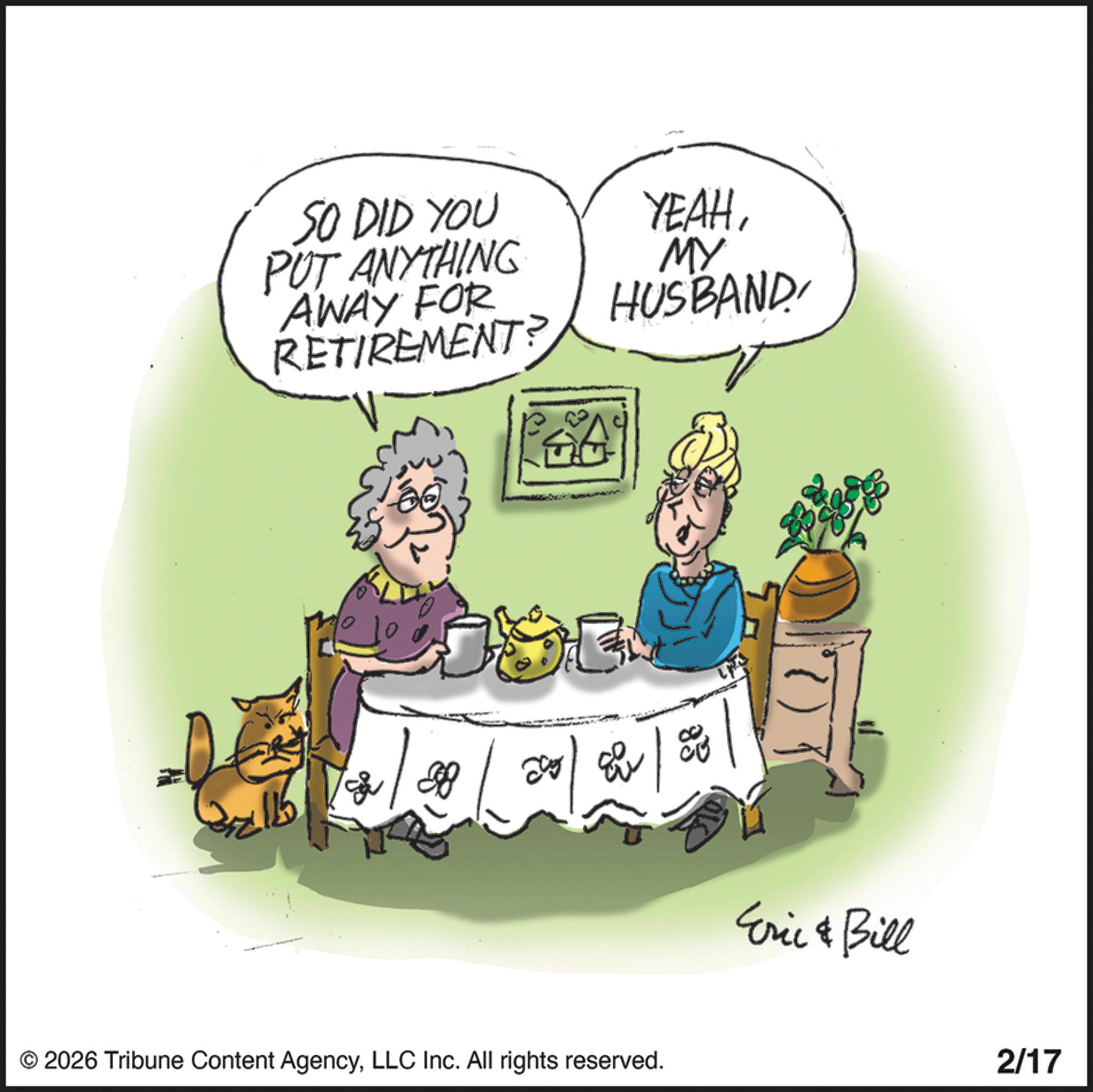 Graphics OCR: SO DID YOU PUT ANYTHING AWAY FOR RETIREMENT? YEAHMY HUSBAND898 32115 © 2026 Tribune Content AgencyLLC Inc. All rights reserved. Eric & Bill 2/17 SO DID YOU PUT ANYTHING AWAY FOR RETIREMENT ? YEAHMY HUSBAND898 32115 © 2026 Tribune Content AgencyLLC Inc. All rights reserved . Eric & Bill 2/17