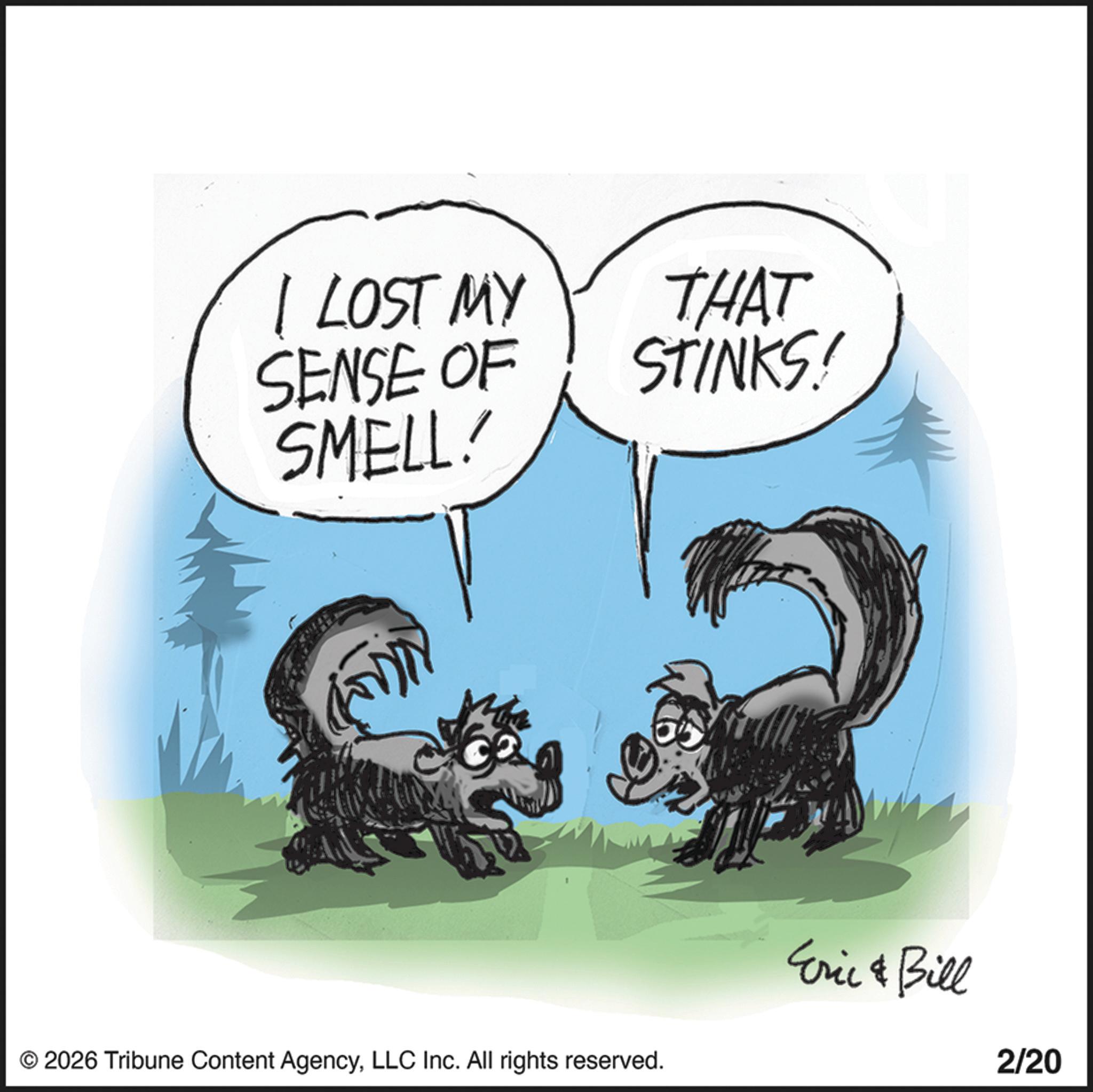 Fictional character OCR: I LOST MY SENSE OF SMELL! THAT STINKS! © 2026 Tribune Content AgencyLLC Inc. All rights reserved. Eric & Bill 2/20 I LOST MY SENSE OF SMELL ! THAT STINKS ! © 2026 Tribune Content AgencyLLC Inc. All rights reserved . Eric & Bill 2/20