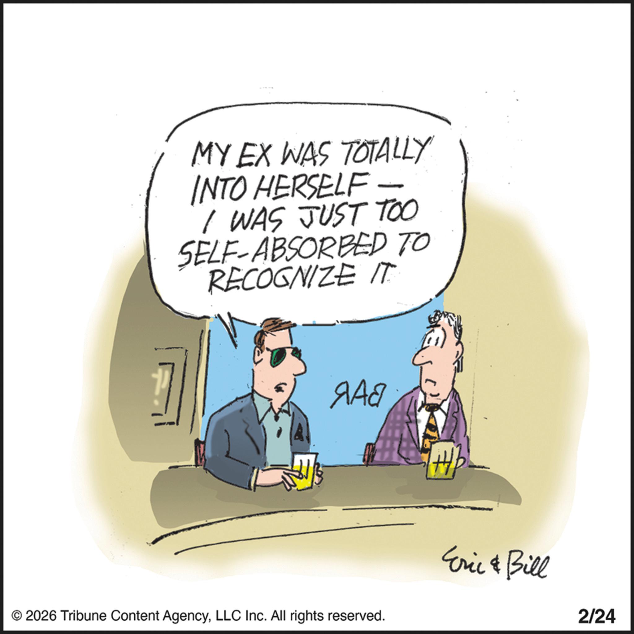 Fiction OCR: MY EX WAS TOTALLY INTO HERSELF I WAS JUST TOO SELF-ABSORBED TO RECOGNIZE IT ??? © 2026 Tribune Content AgencyLLC Inc. All rights reserved. Eric & Bill 2/24 MY EX WAS TOTALLY INTO HERSELF I WAS JUST TOO SELF - ABSORBED TO RECOGNIZE IT ??? © 2026 Tribune Content AgencyLLC Inc. All rights reserved . Eric & Bill 2/24