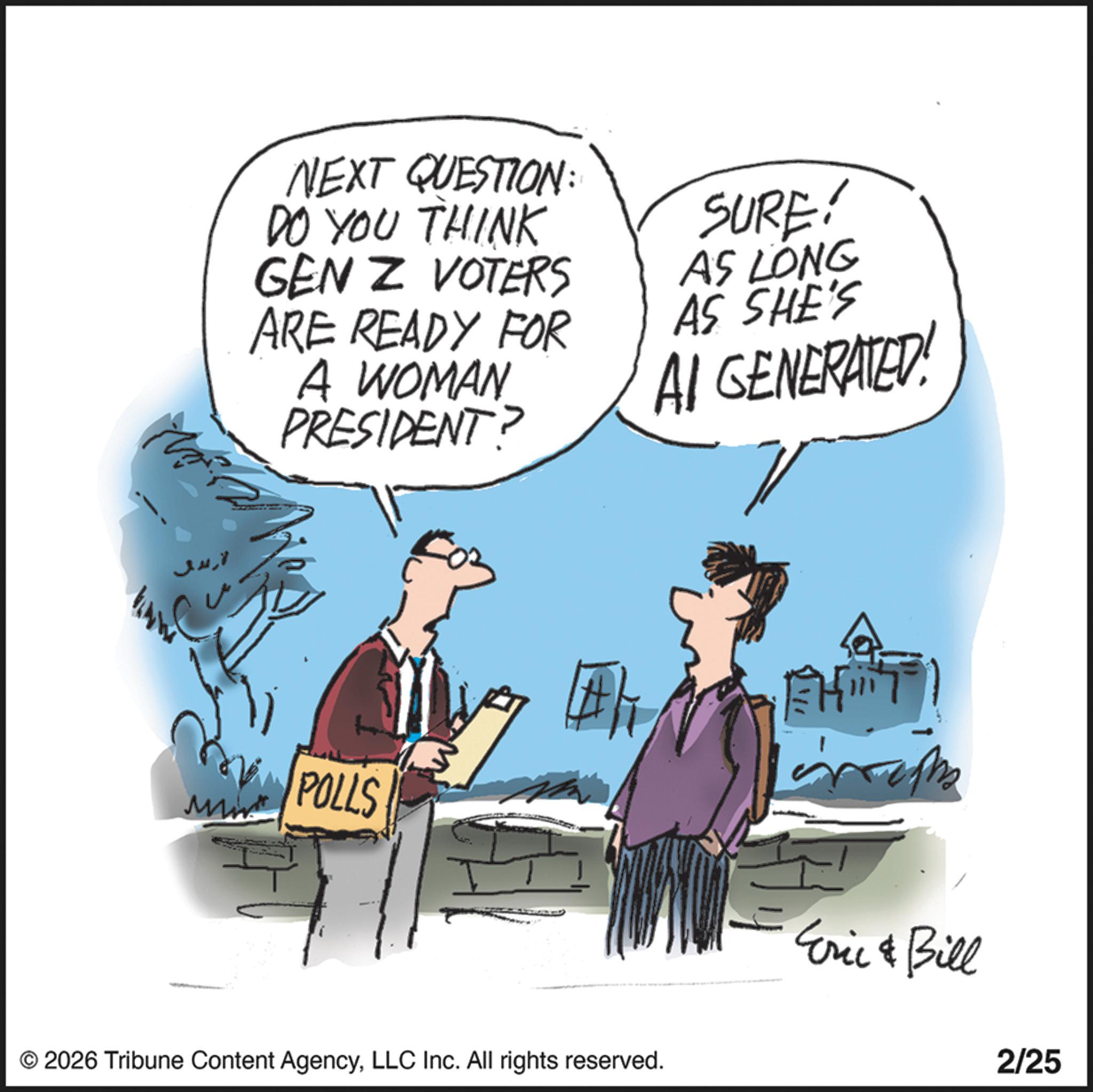 Photo caption OCR: NEXT QUESTION: DO YOU THINK GEN Z VOTERS ARE READY FOR A WOMAN PRESIDENT? SURE! AS LONG AS SHE'S AI GENERATED! POLLS #/ H Eric & Bill © 2026 Tribune Content AgencyLLC Inc. All rights reserved. 2/25 NEXT QUESTION : DO YOU THINK GEN Z VOTERS ARE READY FOR A WOMAN PRESIDENT ? SURE ! AS LONG AS SHE'S AI GENERATED ! POLLS # / H Eric & Bill © 2026 Tribune Content AgencyLLC Inc. All rights reserved . 2/25