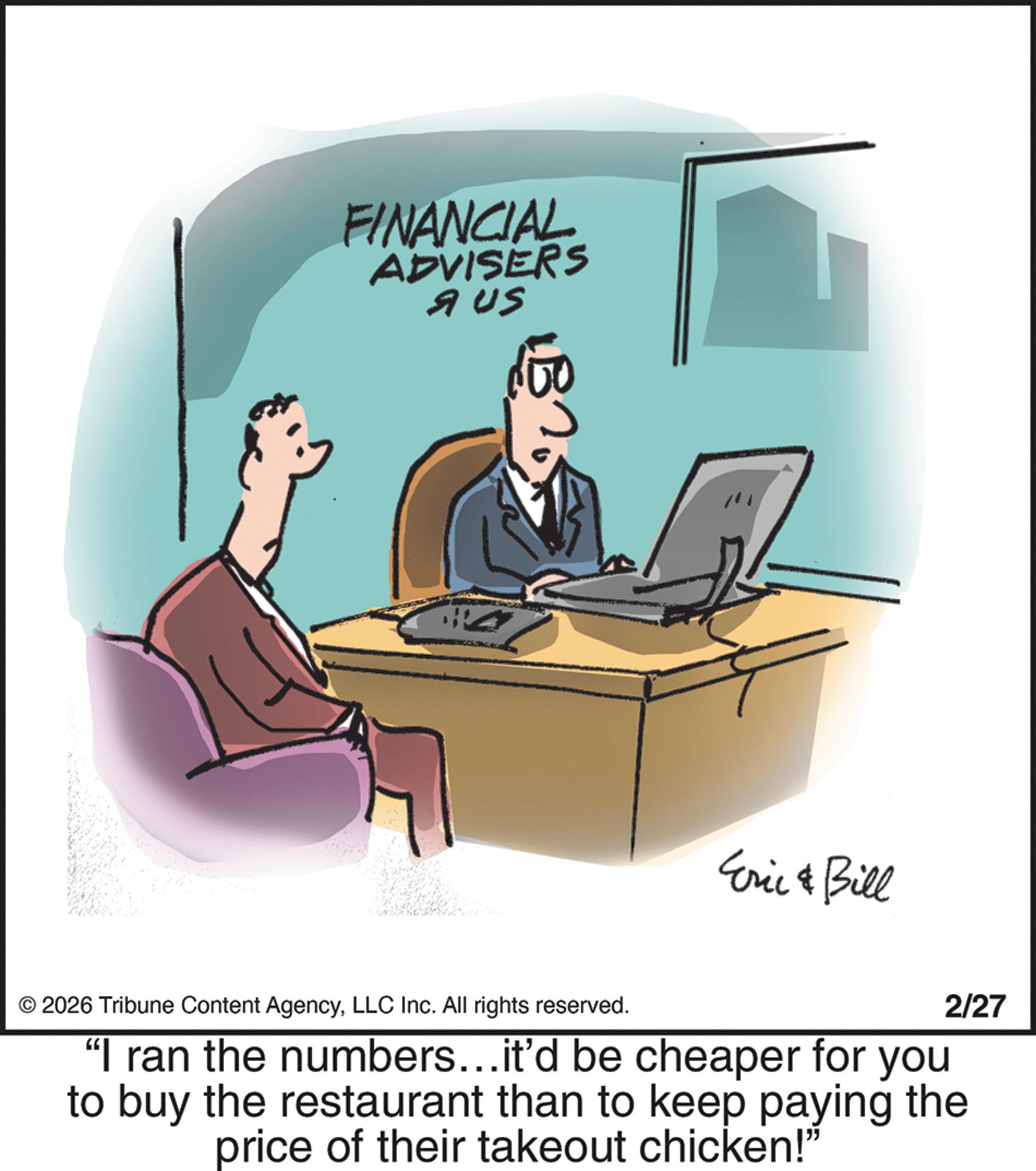 Animation OCR: FINANCIAL ADVISERS AUS Eric & Bill © 2026 Tribune Content AgencyLLC Inc. All rights reserved. 2/27 “I ran the numbers...it'd be cheaper for you to buy the restaurant than to keep paying the price of their takeout chicken!" FINANCIAL ADVISERS AUS Eric & Bill © 2026 Tribune Content AgencyLLC Inc. All rights reserved . 2/27 “ I ran the numbers ... it'd be cheaper for you to buy the restaurant than to keep paying the price of their takeout chicken ! "