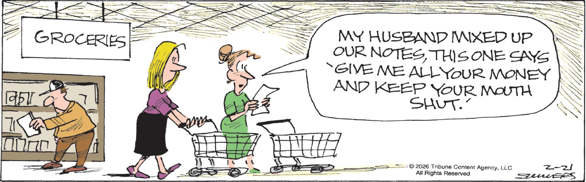 OCR: 19511 GROCERIES and MY HUSBAND MIXED UP OUR NOTESTHIS ONE SAYS 'GIVE ME ALL YOUR MONEY AND KEEP YOUR MOUTH SHUT. 2026 Tribune Content AgencyLLC All Rights Reserved 2-21 SuseS 19511 GROCERIES and MY HUSBAND MIXED UP OUR NOTESTHIS ONE SAYS ' GIVE ME ALL YOUR MONEY AND KEEP YOUR MOUTH SHUT . 2026 Tribune Content AgencyLLC All Rights Reserved 2-21 SuseS