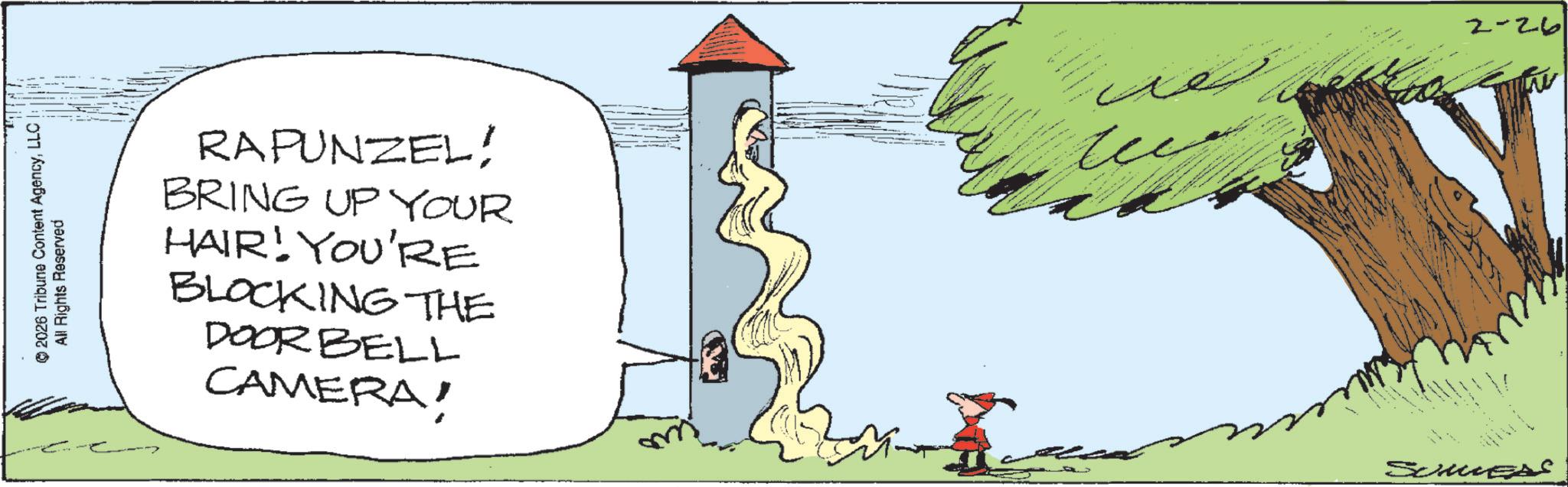 Fiction OCR: © 2026 Tribune Content AgencyLLC! All Rights Reserved RAPUNZEL! BRING UP YOUR HAIR! YOU'RE BLOCKING THE DOORBELL CAMERA! SummerS 2-26 © 2026 Tribune Content AgencyLLC ! All Rights Reserved RAPUNZEL ! BRING UP YOUR HAIR ! YOU'RE BLOCKING THE DOORBELL CAMERA ! SummerS 2-26