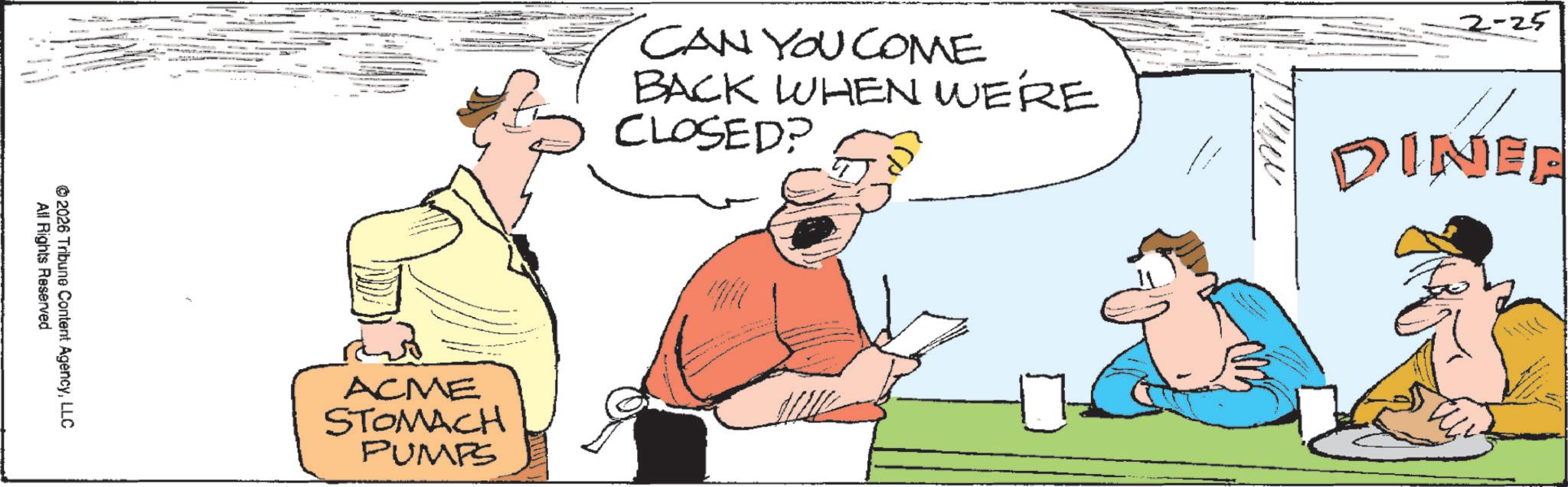 OCR: All Rights Reserved ©2026 Tribune Content AgencyLLC 2-25 CAN YOU COME BACK WHEN WE'RE CLOSED? DINEE ACME STOMACH PUMPS All Rights Reserved © 2026 Tribune Content AgencyLLC 2-25 CAN YOU COME BACK WHEN WE'RE CLOSED ? DINEE ACME STOMACH PUMPS