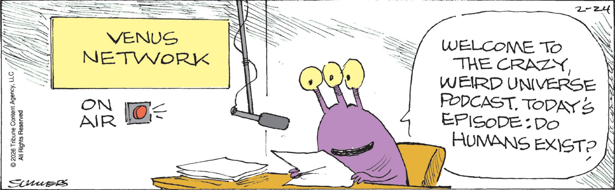 Fiction OCR: © 2026 Tribune Content AgencyLLC All Rights Reserved SummerS VENUS NETWORK ON AIR 10= 2-24 . WELCOME TO THE CRAZYWEIRD UNIVERSE PODCASTTODAY'S EPISODE:DO HUMANS EXIST? © 2026 Tribune Content AgencyLLC All Rights Reserved SummerS VENUS NETWORK ON AIR 10 = 2-24 . WELCOME TO THE CRAZYWEIRD UNIVERSE PODCASTTODAY'S EPISODE : DO HUMANS EXIST ?