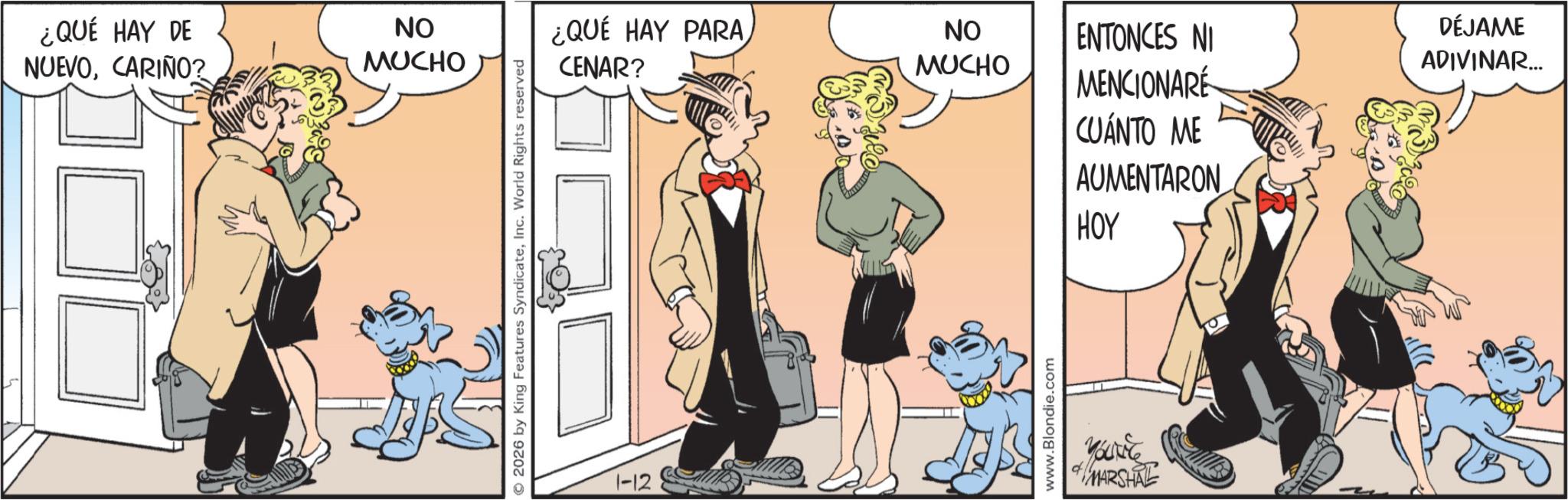 Publication OCR: ¿QUÉ HAY DE NUEVOCARIÑO? ON MUCHO © 2026 by King Features SyndicateInc. World Rights reserved 1-12 ¿QUÉ HAY PARA CENAR? ON MUCHO www.Blondie.com ENTONCES NI DÉJAME ADIVINAR... MENCIONARE CUÁNTO ME AUMENTARON HOY YOUNG MARSHAL ¿ QUÉ HAY DE NUEVOCARIÑO ? ON MUCHO © 2026 by King Features SyndicateInc. World Rights reserved 1-12 ¿ QUÉ HAY PARA CENAR ? ON MUCHO www.Blondie.com ENTONCES NI DÉJAME ADIVINAR ... MENCIONARE CUÁNTO ME AUMENTARON HOY YOUNG MARSHAL