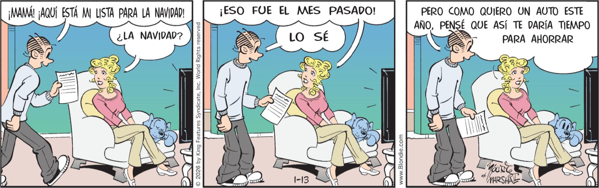 Graphics OCR: ¡MAMÁ! ¡AQUÍ ESTÁ MI LISTA PARA LA NAVIDAD! ¿LA NAVIDAD? © 2026 by King Features SyndicateInc. World Rights reserved ¡ESO FUE EL MES PASADO! LO SÉ nana 1-13 www.Blondie.com PERO COMO QUIERO UN AUTO ESTE AÑOPENSÉ QUE ASÍ TE DARÍA TIEMPO PARA AHORRAR MARSHAL ¡ MAMÁ ! ¡ AQUÍ ESTÁ MI LISTA PARA LA NAVIDAD ! ¿ LA NAVIDAD ? © 2026 by King Features SyndicateInc. World Rights reserved ¡ ESO FUE EL MES PASADO ! LO SÉ nana 1-13 www.Blondie.com PERO COMO QUIERO UN AUTO ESTE AÑOPENSÉ QUE ASÍ TE DARÍA TIEMPO PARA AHORRAR MARSHAL